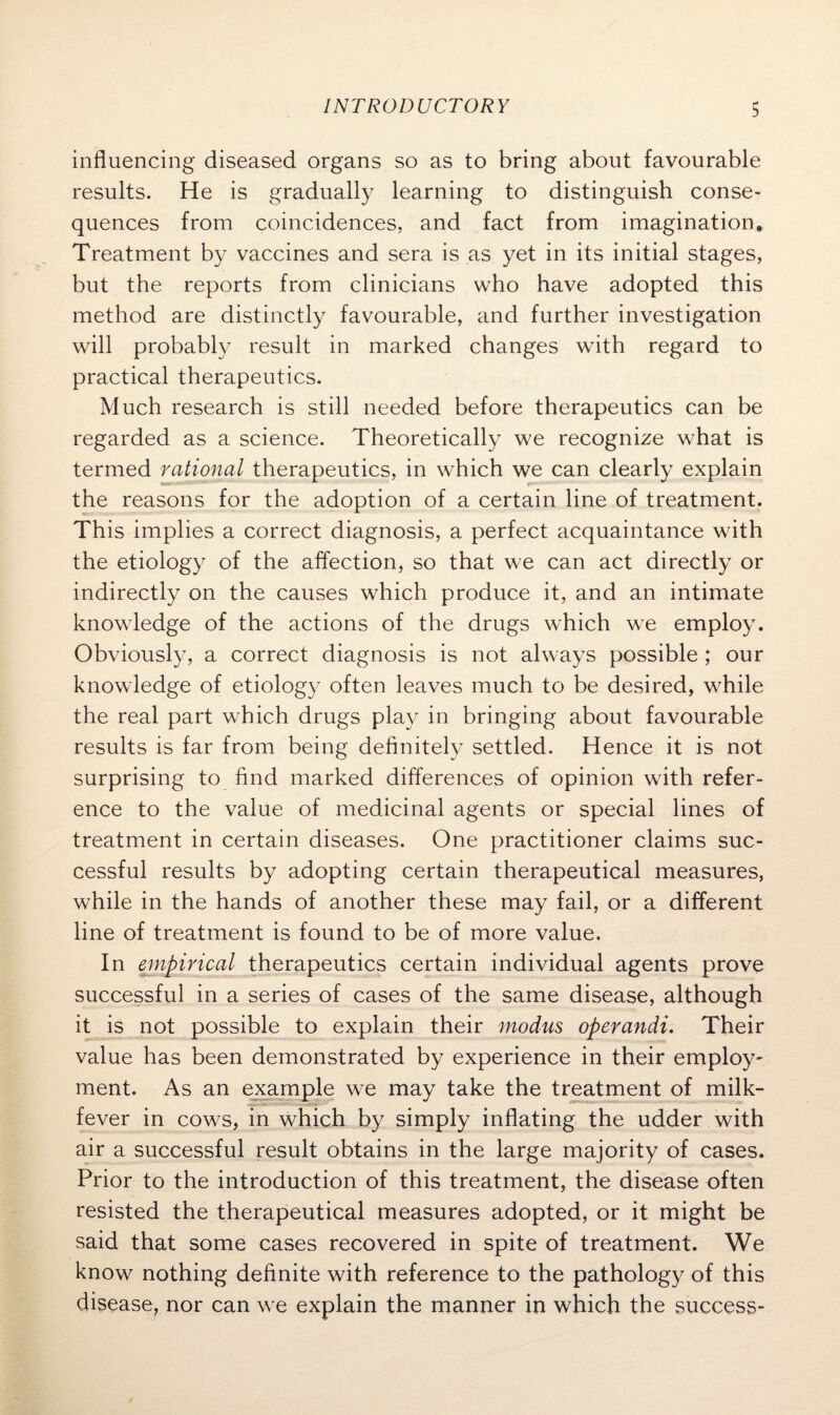 influencing diseased organs so as to bring about favourable results. He is gradually learning to distinguish conse¬ quences from coincidences, and fact from imagination. Treatment by vaccines and sera is as yet in its initial stages, but the reports from clinicians who have adopted this method are distinctly favourable, and further investigation will probably result in marked changes with regard to practical therapeutics. Much research is still needed before therapeutics can be regarded as a science. Theoretically we recognize what is termed rational therapeutics, in which we can clearly explain the reasons for the adoption of a certain line of treatment. This implies a correct diagnosis, a perfect acquaintance with the etiology of the affection, so that we can act directly or indirectly on the causes which produce it, and an intimate knowledge of the actions of the drugs which we employ. Obviously, a correct diagnosis is not always possible ; our knowledge of etiology often leaves much to be desired, while the real part which drugs play in bringing about favourable results is far from being definitely settled. Hence it is not surprising to find marked differences of opinion with refer¬ ence to the value of medicinal agents or special lines of treatment in certain diseases. One practitioner claims suc¬ cessful results by adopting certain therapeutical measures, while in the hands of another these may fail, or a different line of treatment is found to be of more value. In empirical therapeutics certain individual agents prove successful in a series of cases of the same disease, although it is not possible to explain their modus operandi. Their value has been demonstrated by experience in their employ¬ ment. As an example we may take the treatment of milk- fever in cows, in which by simply inflating the udder with air a successful result obtains in the large majority of cases. Prior to the introduction of this treatment, the disease often resisted the therapeutical measures adopted, or it might be said that some cases recovered in spite of treatment. We know nothing definite with reference to the pathology of this disease, nor can we explain the manner in which the success-