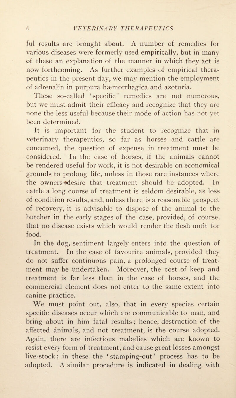 ful results are brought about. A number of remedies for various diseases were formerly used empirically, but in many of these an explanation of the manner in which they act is now forthcoming. As further examples of empirical thera¬ peutics in the present day, we may mention the employment of adrenalin in purpura hemorrhagica and azoturia. These so-called 1 specific ’ remedies are not numerous, but we must admit their efficacy and recognize that they are none the less useful because their mode of action has not yet been determined. It is important for the student to recognize that in veterinary therapeutics, so far as horses and cattle are concerned, the question of expense in treatment must be considered. In the case of horses, if the animals cannot be rendered useful for work, it is not desirable on economical grounds to prolong life, unless in those rare instances where the owners*desire that treatment should be adopted. In cattle a long course of treatment is seldom desirable, as loss of condition results, and, unless there is a reasonable prospect of recovery, it is advisable to dispose of the animal to the butcher in the early stages of the case, provided, of course, that no disease exists which would render the flesh unfit for food. In the dog, sentiment largely enters into the question of treatment. In the case of favourite animals, provided the}7 do not suffer continuous pain, a prolonged course of treat¬ ment may be undertaken. Moreover, the cost of keep and treatment is far less than in the case of horses, and the commercial element does not enter to the same extent into canine practice. We must point out, also, that in every species certain specific diseases occur which are communicable to man, and bring about in him fatal results; hence, destruction of the affected animals, and not treatment, is the course adopted. Again, there are infectious maladies which are known to resist every form of treatment, and cause great losses amongst live-stock; in these the ‘ stamping-out ’ process has to be adopted. A similar procedure is indicated in dealing with