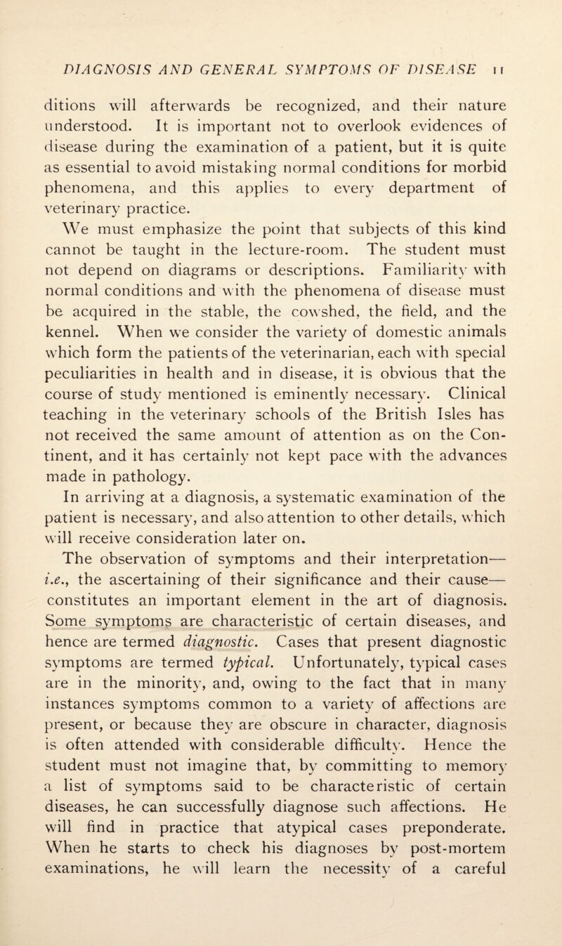 ditions will afterwards be recognized, and their nature understood. It is important not to overlook evidences of disease during the examination of a patient, but it is quite as essential to avoid mistaking normal conditions for morbid phenomena, and this applies to every department of veterinary practice. We must emphasize the point that subjects of this kind cannot be taught in the lecture-room. The student must not depend on diagrams or descriptions. Familiarity with normal conditions and with the phenomena of disease must be acquired in the stable, the cowshed, the field, and the kennel. When we consider the variety of domestic animals which form the patients of the veterinarian, each with special peculiarities in health and in disease, it is obvious that the course of study mentioned is emine teaching in the veterinary schools of the British Isles has not received the same amount of attention as on the Con¬ tinent, and it has certainly not kept pace with the advances made in pathology. In arriving at a diagnosis, a systematic examination of the patient is necessary, and also attention to other details, which will receive consideration later on. The observation of symptoms and their interpretation— i.e., the ascertaining of their significance and their cause— constitutes an important element in the art of diagnosis. Some symptoms are characteristic of certain diseases, and hence are termed diagnostic. Cases that present diagnostic symptoms are termed typical. Unfortunately, typical cases are in the minority, and, owing to the fact that in many instances symptoms common to a variety of affections are present, or because they are obscure in character, diagnosis is often attended with considerable difficulty. Hence the student must not imagine that, by committing to memory a list of symptoms said to be characteristic of certain diseases, he can successfully diagnose such affections. He will find in practice that atypical cases preponderate. When he starts to check his diagnoses by post-mortem examinations, he will learn the necessity of a careful ntly necessary. Clinical