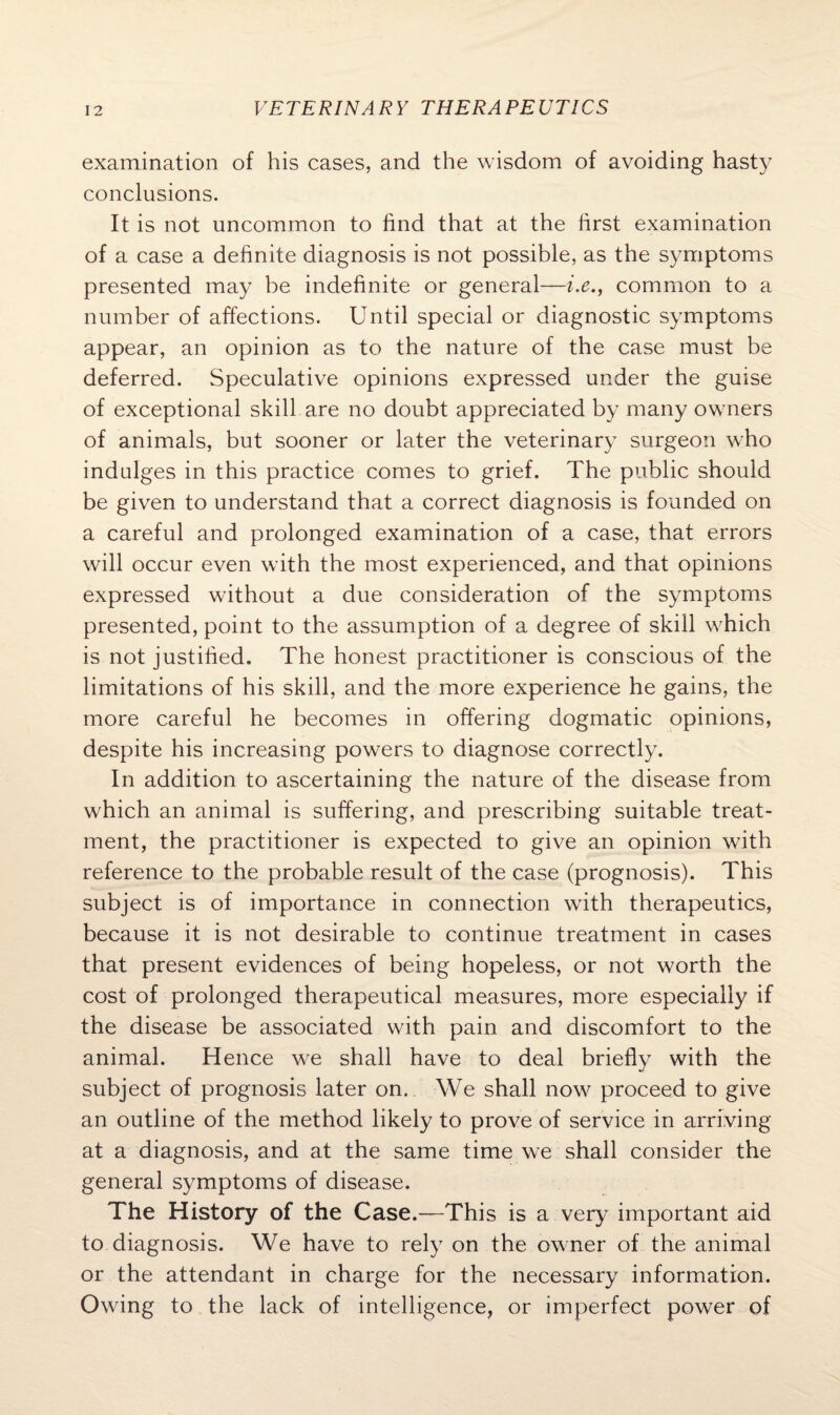 examination of his cases, and the wisdom of avoiding hasty conclusions. It is not uncommon to find that at the first examination of a case a definite diagnosis is not possible, as the symptoms presented may be indefinite or general—i.e., common to a number of affections. Until special or diagnostic symptoms appear, an opinion as to the nature of the case must be deferred. Speculative opinions expressed under the guise of exceptional skill are no doubt appreciated by many owners of animals, but sooner or later the veterinary surgeon who indulges in this practice comes to grief. The public should be given to understand that a correct diagnosis is founded on a careful and prolonged examination of a case, that errors will occur even with the most experienced, and that opinions expressed without a due consideration of the symptoms presented, point to the assumption of a degree of skill which is not justified. The honest practitioner is conscious of the limitations of his skill, and the more experience he gains, the more careful he becomes in offering dogmatic opinions, despite his increasing powers to diagnose correctly. In addition to ascertaining the nature of the disease from which an animal is suffering, and prescribing suitable treat¬ ment, the practitioner is expected to give an opinion with reference to the probable result of the case (prognosis). This subject is of importance in connection with therapeutics, because it is not desirable to continue treatment in cases that present evidences of being hopeless, or not worth the cost of prolonged therapeutical measures, more especially if the disease be associated with pain and discomfort to the animal. Hence we shall have to deal briefly with the subject of prognosis later on. We shall now proceed to give an outline of the method likely to prove of service in arriving at a diagnosis, and at the same time we shall consider the general symptoms of disease. The History of the Case .—This is a very important aid to diagnosis. We have to rely on the owner of the animal or the attendant in charge for the necessary information. Owing to the lack of intelligence, or imperfect power of