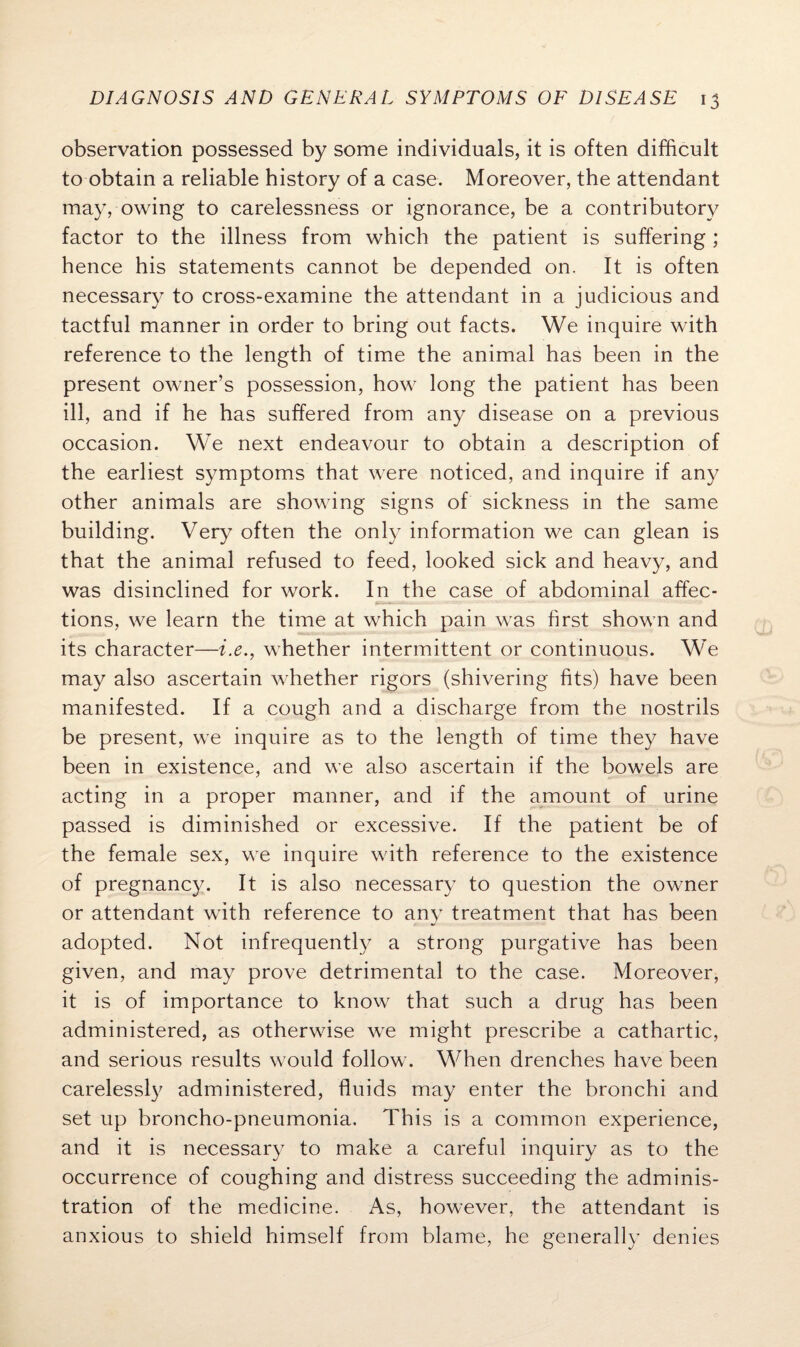 observation possessed by some individuals, it is often difficult to obtain a reliable history of a case. Moreover, the attendant may, owing to carelessness or ignorance, be a contributory factor to the illness from which the patient is suffering ; hence his statements cannot be depended on. It is often necessary to cross-examine the attendant in a judicious and tactful manner in order to bring out facts. We inquire with reference to the length of time the animal has been in the present owner’s possession, how long the patient has been ill, and if he has suffered from any disease on a previous occasion. We next endeavour to obtain a description of the earliest symptoms that were noticed, and inquire if any other animals are showing signs of sickness in the same building. Very often the only information we can glean is that the animal refused to feed, looked sick and heavy, and was disinclined for work. In the case of abdominal affec¬ tions, we learn the time at which pain was first shown and its character—i.e., whether intermittent or continuous. We may also ascertain whether rigors (shivering fits) have been manifested. If a cough and a discharge from the nostrils be present, we inquire as to the length of time they have been in existence, and we also ascertain if the bowels are acting in a proper manner, and if the amount of urine passed is diminished or excessive. If the patient be of the female sex, we inquire with reference to the existence of pregnancy. It is also necessary to question the owner or attendant with reference to any treatment that has been adopted. Not infrequently a strong purgative has been given, and may prove detrimental to the case. Moreover, it is of importance to know that such a drug has been administered, as otherwise we might prescribe a cathartic, and serious results would follow. When drenches have been carelessly administered, fluids may enter the bronchi and set up broncho-pneumonia. This is a common experience, and it is necessary to make a careful inquiry as to the occurrence of coughing and distress succeeding the adminis¬ tration of the medicine. As, however, the attendant is anxious to shield himself from blame, he generally denies