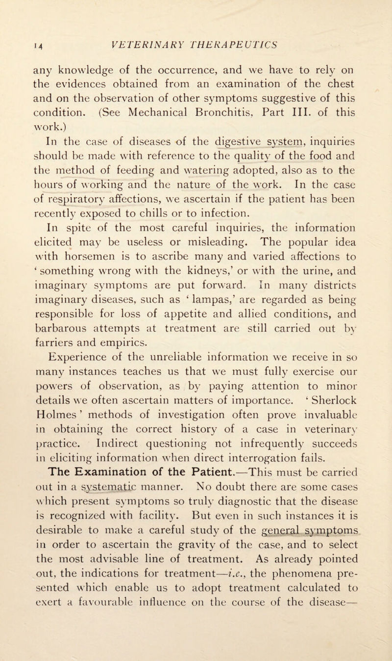 M any knowledge of the occurrence, and we have to rely on the evidences obtained from an examination of the chest and on the observation of other symptoms suggestive of this condition. (See Mechanical Bronchitis, Part III. of this work.) In the case of diseases of the digestive system, inquiries should be made with reference to the quality of the food and the method of feeding and watering adopted, also as to the hours of working and the nature of the work. In the case of respiratory affections, we ascertain if the patient has been recently exposed to chills or to infection. In spite of the most careful inquiries, the information elicited may be useless or misleading. The popular idea with horsemen is to ascribe many and varied affections to ‘ something wrong with the kidneys,’ or with the urine, and imaginary symptoms are put forward. In many districts imaginary diseases, such as 4 lampas,’ are regarded as being responsible for loss of appetite and allied conditions, and barbarous attempts at treatment are still carried out by farriers and empirics. Experience of the unreliable information we receive in so many instances teaches us that we must fully exercise our powers of observation, as by paying attention to minor details we often ascertain matters of importance. 4 Sherlock Holmes ’ methods of investigation often prove invaluable in obtaining the correct history of a case in veterinary practice. Indirect questioning not infrequently succeeds in eliciting information when direct interrogation fails. The Examination of the Patient.—This must be carried out in a systematic manner. No doubt there are some cases which present symptoms so truly diagnostic that the disease is recognized with facility. But even in such instances it is desirable to make a careful study of the general symptoms in order to ascertain the gravity of the case, and to select the most advisable line of treatment. As already pointed out, the indications for treatment—i.e., the phenomena pre¬ sented which enable us to adopt treatment calculated to exert a favourable influence on the course of the disease—