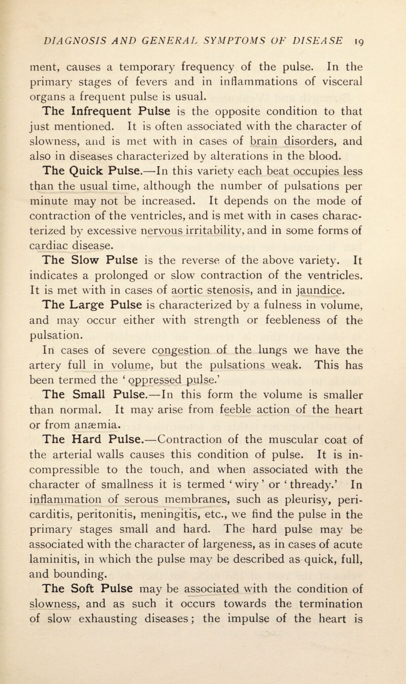 ment, causes a temporary frequency of the pulse. In the primary stages of fevers and in inflammations of visceral organs a frequent pulse is usual. The Infrequent Pulse is the opposite condition to that just mentioned. It is often associated with the character of slowness, and is met with in cases of brain disorders, and also in diseases characterized by alterations in the blood. The Quick Pulse.—In this variety each beat occupies less than the usual time, although the number of pulsations per minute may not be increased. It depends on the mode of contraction of the ventricles, and is met with in cases charac¬ terized by excessive nervous irritability, and in some forms of cardiac disease. The Slow Pulse is the reverse of the above variety. It indicates a prolonged or slow contraction of the ventricles. It is met with in cases of aortic stenosis, and in jaundice. The Large Pulse is characterized by a fulness in volume, and may occur either with strength or feebleness of the pulsation. In cases of severe congestion of the lungs we have the artery full in volume, but the pulsations weak. This has been termed the * oppressed pulse.’ The Small Pulse.—In this form the volume is smaller than normal. It may arise from feeble action of the heart or from anaemia. The Hard Pulse.—Contraction of the muscular coat of the arterial walls causes this condition of pulse. It is in¬ compressible to the touch, and when associated with the character of smallness it is termed ‘wiry’ or 4 thready.’ In inflammation of serous membranes, such as pleurisy, peri¬ carditis, peritonitis, meningitis, etc., we find the pulse in the primary stages small and hard. The hard pulse may be associated with the character of largeness, as in cases of acute laminitis, in which the pulse may be described as quick, full, and bounding. The Soft Pulse may be associated with the condition of slowness, and as such it occurs towards the termination of slow exhausting diseases; the impulse of the heart is