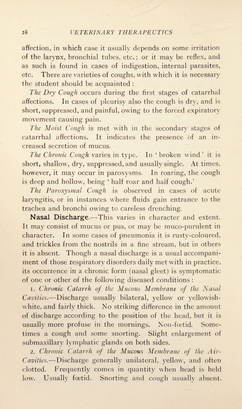 affection, in which case it usually depends on some irritation of the larynx, bronchial tubes, etc.; or it may be reflex, and as such is found in cases of indigestion, internal parasites, etc. There are varieties of coughs, with which it is necessary the student should be acquainted : The Dry Cough occurs during the first stages of catarrhal affections. In cases of pleurisy also the cough is dry, and is short, suppressed, and painful, owing to the forced expiratory movement causing pain. The Moist Cough is met with in the secondary stages of catarrhal affections. It indicates the presence of an in¬ creased secretion of mucus. The Chronic Cough varies in type. In ‘ broken wind ' it is short, shallow, dry, suppressed, and usually single. At times, however, it may occur in paroxysms. In roaring, the cough is deep and hollow, being ‘ half roar and half cough.’ The Paroxysmal Cough is observed in cases of acute laryngitis, or in instances where fluids gain entrance to the trachea and bronchi owing to careless drenching. Nasal Discharge.—This varies in character and extent. It may consist of mucus or pus, or may be muco-purulent in character. In some cases of pneumonia it is rusty-coloured, and trickles from the nostrils in a fine stream, but in others it is absent. Though a nasal discharge is a usual accompani¬ ment of those respiratory disorders daily met with in practice, its occurrence in a chronic form (nasal gleet) is symptomatic of one or other of the following diseased conditions : 1. Chronic Catarrh of the Mucous Membrane of the Nasal Cavities.—Discharge usually bilateral, yellow or yellowish- white, and fairly thick. No striking difference in the amount of discharge according to the position of the head, but it is usually more profuse in the mornings. Non-foetid. Some¬ times a cough and some snorting. Slight enlargement of submaxillary lymphatic glands on both sides. 2. Chronic Catarrh of the Mucous Membrane of the Air- Cavities.—Discharge generally unilateral, yellow, and often clotted. Frequently comes in quantity when head is held low. Usually foetid. Snorting and cough usually absent.