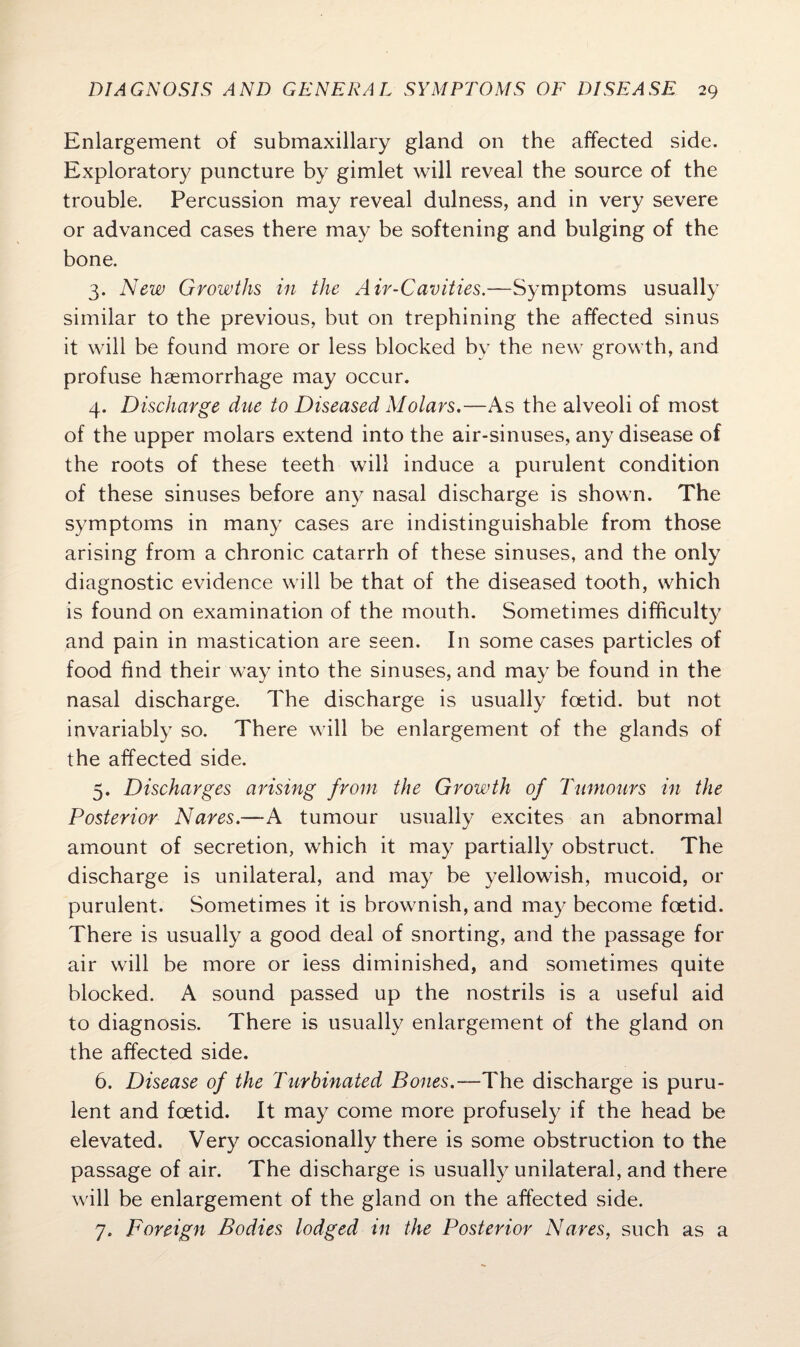 Enlargement of submaxillary gland on the affected side. Exploratory puncture by gimlet will reveal the source of the trouble. Percussion may reveal dulness, and in very severe or advanced cases there may be softening and bulging of the bone. 3. New Growths in the Air-Cavities.—Symptoms usually similar to the previous, but on trephining the affected sinus it will be found more or less blocked by the new growth, and profuse haemorrhage may occur. 4. Discharge due to Diseased Molars.—As the alveoli of most of the upper molars extend into the air-sinuses, any disease of the roots of these teeth will induce a purulent condition of these sinuses before any nasal discharge is shown. The symptoms in many cases are indistinguishable from those arising from a chronic catarrh of these sinuses, and the only diagnostic evidence will be that of the diseased tooth, which is found on examination of the mouth. Sometimes difficulty and pain in mastication are seen. In some cases particles of food find their way into the sinuses, and may be found in the nasal discharge. The discharge is usually foetid, but not invariably so. There will be enlargement of the glands of the affected side. 5. Discharges arising from the Growth of Tumours in the Posterior Nares.—A tumour usually excites an abnormal amount of secretion, which it may partially obstruct. The discharge is unilateral, and may be yellowish, mucoid, or purulent. Sometimes it is brownish, and may become foetid. There is usually a good deal of snorting, and the passage for air will be more or less diminished, and sometimes quite blocked. A sound passed up the nostrils is a useful aid to diagnosis. There is usually enlargement of the gland on the affected side. 6. Disease of the Turbinated Bones.—The discharge is puru¬ lent and foetid. It may come more profusely if the head be elevated. Very occasionally there is some obstruction to the passage of air. The discharge is usually unilateral, and there will be enlargement of the gland on the affected side. 7. Foreign Bodies lodged in the Posterior Naves, such as a