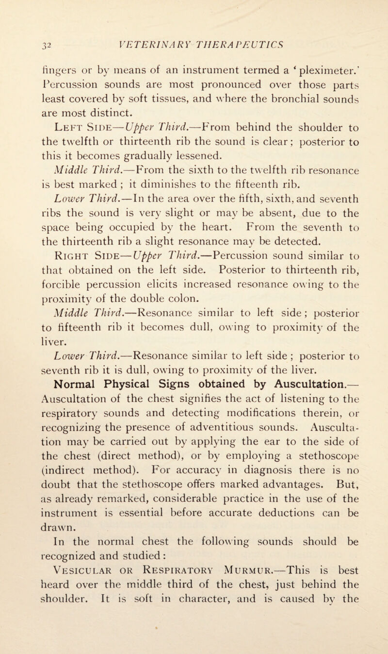 fingers or by means of an instrument termed a < pleximeter.* Percussion sounds are most pronounced over those parts least covered by soft tissues, and where the bronchial sounds are most distinct. Left Side—Upper Third.—-From behind the shoulder to the twelfth or thirteenth rib the sound is clear ; posterior to this it becomes gradually lessened. Middle Third.—From the sixth to the twelfth rib resonance is best marked ; it diminishes to the fifteenth rib. Lower Third.—In the area over the fifth, sixth, and seventh ribs the sound is very slight or may be absent, due to the space being occupied by the heart. From the seventh to the thirteenth rib a slight resonance may be detected. Right Side—Upper Third.—Percussion sound similar to that obtained on the left side. Posterior to thirteenth rib, forcible percussion elicits increased resonance owing to the proximity of the double colon. Middle Third.—Resonance similar to left side; posterior to fifteenth rib it becomes dull, owing to proximity of the liver. Lower Third.—Resonance similar to left side ; posterior to seventh rib it is dull, owing to proximity of the liver. Normal Physical Signs obtained by Auscultation.— Auscultation of the chest signifies the act of listening to the respiratory sounds and detecting modifications therein, or recognizing the presence of adventitious sounds. Ausculta¬ tion may be carried out by applying the ear to the side of the chest (direct method), or by employing a stethoscope (indirect method). For accuracy in diagnosis there is no doubt that the stethoscope offers marked advantages. But, as already remarked, considerable practice in the use of the instrument is essential before accurate deductions can be drawn. In the normal chest the following sounds should be recognized and studied: Vesicular or Respiratory Murmur.—This is best heard over the middle third of the chest, just behind the shoulder. It is soft in character, and is caused by the