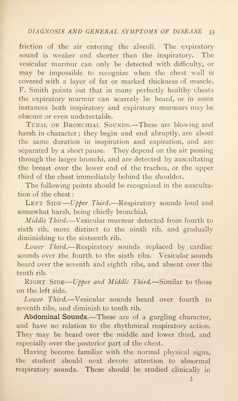 friction of the air entering the alveoli. The expiratory sound is weaker and shorter than the inspiratory. The vesicular murmur can only be detected with difficulty, or may be impossible to recognize when the chest wall is covered with a layer of fat or marked thickness of muscle. F. Smith points out that in many perfectly healthy chests the expiratory murmur can scarcely be heard, or in some instances both inspiratory and expiratory murmurs may be obscure or even undetectable. Tubal or Bronchial Sounds.—These are blowing and harsh in character; they begin and end abruptly, are about the same duration in inspiration and expiration, and are separated by a short pause. They depend on the air passing through the larger bronchi, and are detected by auscultating the breast over the lower end of the trachea, or the upper third of the chest immediately behind the shoulder. The following points should be recognized in the ausculta¬ tion of the chest: Left Side—Upper Third.—Respiratory sounds loud and somewhat harsh, being chiefly bronchial. Middle Third.—Vesicular murmur detected from fourth to sixth rib, more distinct to the ninth rib, and gradually diminishing to the sixteenth rib. Lower Third.—Respiratory sounds replaced by cardiac sounds over the fourth to the sixth ribs. Vesicular sounds heard over the seventh and eighth ribs, and absent over the tenth rib. Right Side—Upper and Middle Third.—Similar to those on the left side. Lower Third.—Vesicular sounds heard over fourth to seventh ribs, and diminish to tenth rib. Abdominal Sounds.—These are of a gurgling character, and have no relation to the rhythmical respiratory action. They may be heard over the middle and lower third, and especially over the posterior part of the chest. Having become familiar with the normal physical signs, the student should next devote attention to abnormal respiratory sounds. These should be studied clinically in 3