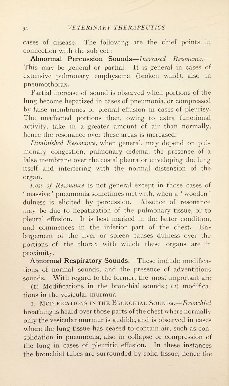 cases of disease. The following are the chief points in connection with the subject: Abnormal Percussion Sounds—Increased Resonance.— This may be general or partial. It is general in cases of extensive pulmonary emphysema (broken wind), also in pneumothorax. Partial increase of sound is observed when portions of the lung become hepatized in cases of pneumonia, or compressed by false membranes or pleural effusion in cases of pleurisy. The unaffected portions then, owing to extra functional activity, take in a greater amount of air than normally, hence the resonance over these areas is increased. Diminished Resonance, when general, may depend on pul¬ monary congestion, pulmonary oedema, the presence of a false membrane over the costal pleura or enveloping the lung itself and interfering with the normal distension of the organ. Loss of Resonance is not general except in those cases of ‘ massive ’ pneumonia sometimes met with, when a 4 wooden 5 dulness is elicited by percussion. Absence of resonance may be due to hepatization of the pulmonary tissue, or to pleural effusion. It is best marked in the latter condition, and commences in the inferior part of the chest. En¬ largement of the liver or spleen causes dulness over the portions of the thorax with which these organs are in proximity. Abnormal Respiratory Sounds.—These include modifica¬ tions of normal sounds, and the presence of adventitious sounds. With regard to the former, the most important are —(i) Modifications in the bronchial sounds; (2) modifica¬ tions in the vesicular murmur. 1. Modifications in the Bronchial Sounds.—Bronchial breathing is heard over those parts of the chest where normally only the vesicular murmur is audible, and is observed in cases where the lung tissue has ceased to contain air, such as con¬ solidation in pneumonia, also in collapse or compression of the lung in cases of pleuritic effusion. In these instances the bronchial tubes are surrounded by solid tissue, hence the