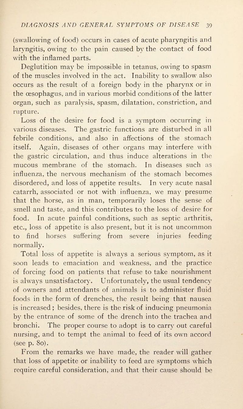 (swallowing of food) occurs in cases of acute pharyngitis and laryngitis, owing to the pain caused by the contact of food with the inflamed parts. Deglutition may be impossible in tetanus, owing to spasm of the muscles involved in the act. Inability to swallow also occurs as the result of a foreign body in the pharynx or in the oesophagus, and in various morbid conditions of the latter organ, such as paralysis, spasm, dilatation, constriction, and rupture. Loss of the desire for food is a symptom occurring in various diseases. The gastric functions are disturbed in all febrile conditions, and also in affections of the stomach itself. Again, diseases of other organs may interfere with the gastric circulation, and thus induce alterations in the mucous membrane of the stomach. In diseases such as influenza, the nervous mechanism of the stomach becomes disordered, and loss of appetite results. In very acute nasal catarrh, associated or not with influenza, we may presume that the horse, as in man, temporarily loses the sense of smell and taste, and this contributes to the loss of desire for food. In acute painful conditions, such as septic arthritis, etc., loss of appetite is also present, but it is not uncommon to find horses suffering from severe injuries feeding normally. Total loss of appetite is always a serious symptom, as it soon leads to emaciation and weakness, and the practice of forcing food on patients that refuse to take nourishment is always unsatisfactory. Unfortunately, the usual tendency of owners and attendants of animals is to administer fluid foods in the form of drenches, the result being that nausea is increased ; besides, there is the risk of inducing pneumonia by the entrance of some of the drench into the trachea and bronchi. The proper course to adopt is to carry out careful nursing, and to tempt the animal to feed of its own accord (see p. 80). From the remarks we have made, the reader will gather that loss of appetite or inability to feed are symptoms which require careful consideration, and that their cause should be