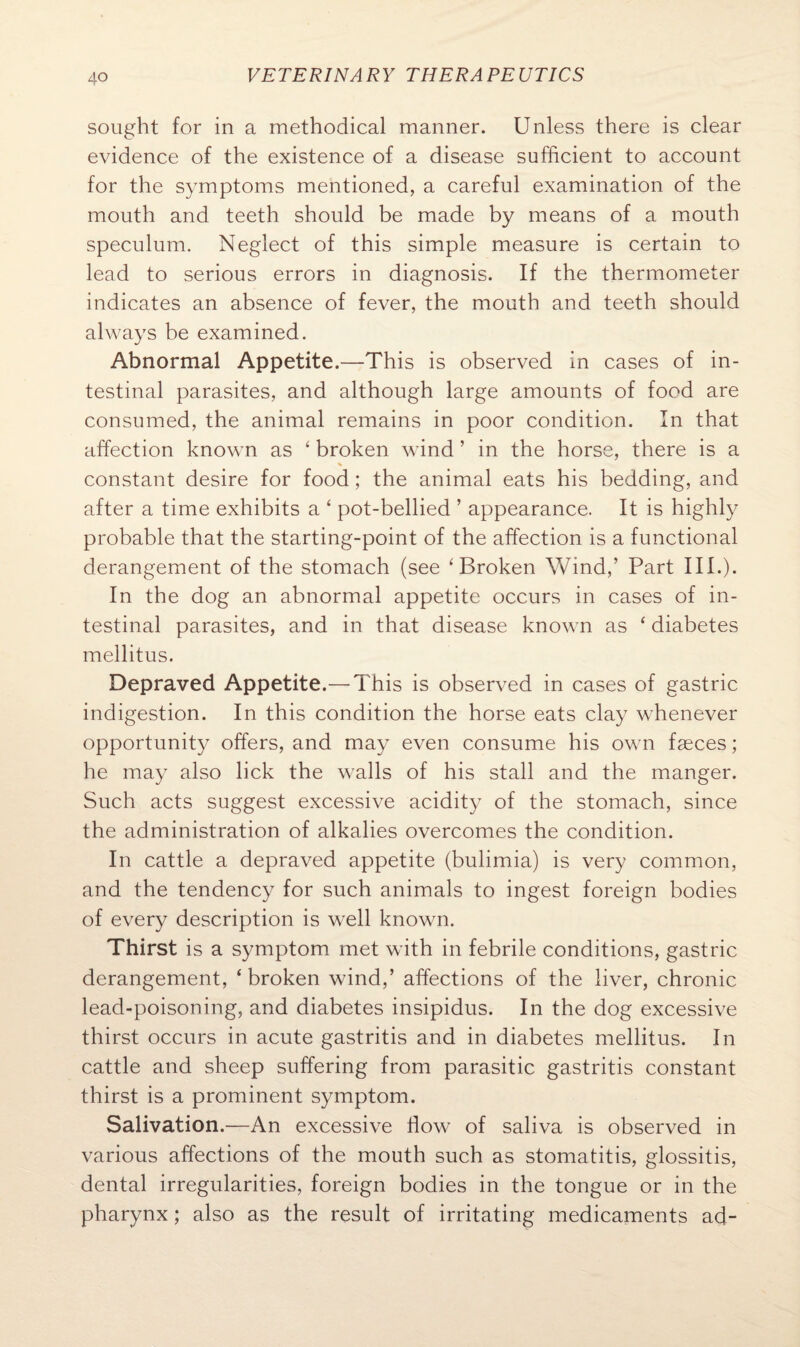 sought for in a methodical manner. Unless there is clear evidence of the existence of a disease sufficient to account for the symptoms mentioned, a careful examination of the mouth and teeth should be made by means of a mouth speculum. Neglect of this simple measure is certain to lead to serious errors in diagnosis. If the thermometer indicates an absence of fever, the mouth and teeth should always be examined. Abnormal Appetite.—This is observed in cases of in¬ testinal parasites, and although large amounts of food are consumed, the animal remains in poor condition. In that affection known as 4 broken wind ’ in the horse, there is a % constant desire for food; the animal eats his bedding, and after a time exhibits a ‘ pot-bellied ’ appearance. It is highly probable that the starting-point of the affection is a functional derangement of the stomach (see ‘ Broken Wind/ Part III.). In the dog an abnormal appetite occurs in cases of in¬ testinal parasites, and in that disease known as ‘ diabetes mellitus. Depraved Appetite.— This is observed in cases of gastric indigestion. In this condition the horse eats clay whenever opportunity offers, and may even consume his own faeces; he may also lick the walls of his stall and the manger. Such acts suggest excessive acidity of the stomach, since the administration of alkalies overcomes the condition. In cattle a depraved appetite (bulimia) is very common, and the tendency for such animals to ingest foreign bodies of every description is well known. Thirst is a symptom met with in febrile conditions, gastric derangement, ‘broken wind,’ affections of the liver, chronic lead-poisoning, and diabetes insipidus. In the dog excessive thirst occurs in acute gastritis and in diabetes mellitus. In cattle and sheep suffering from parasitic gastritis constant thirst is a prominent symptom. Salivation.—An excessive flow of saliva is observed in various affections of the mouth such as stomatitis, glossitis, dental irregularities, foreign bodies in the tongue or in the pharynx; also as the result of irritating medicaments ad-