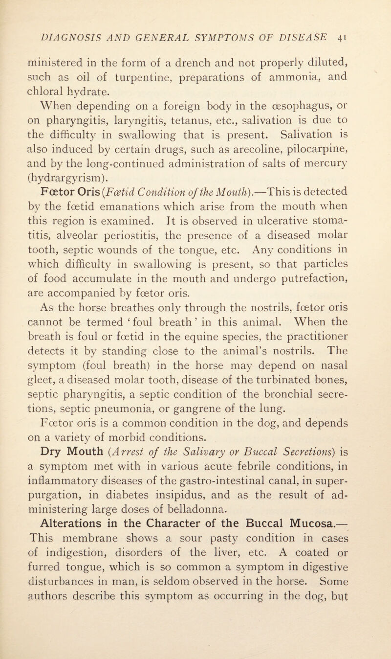 ministered in the form of a drench and not properly diluted, such as oil of turpentine, preparations of ammonia, and chloral hydrate. When depending on a foreign body in the oesophagus, or on pharyngitis, laryngitis, tetanus, etc., salivation is due to the difficulty in swallowing that is present. Salivation is also induced by certain drugs, such as arecoline, pilocarpine, and by the long-continued administration of salts of mercury (hydrargyrism). Fcetor Oris (Fcetid Condition of the Mouth).—This is detected by the foetid emanations which arise from the mouth when this region is examined. It is observed in ulcerative stoma¬ titis, alveolar periostitis, the presence of a diseased molar tooth, septic wounds of the tongue, etc. Any conditions in which difficulty in swallowing is present, so that particles of food accumulate in the mouth and undergo putrefaction, are accompanied by foetor oris. As the horse breathes only through the nostrils, foetor oris cannot be termed 4 foul breath ’ in this animal. When the breath is foul or foetid in the equine species, the practitioner detects it by standing close to the animal’s nostrils. The symptom (foul breath) in the horse may depend on nasal gleet, a diseased molar tooth, disease of the turbinated bones, septic pharyngitis, a septic condition of the bronchial secre¬ tions, septic pneumonia, or gangrene of the lung. Foetor oris is a common condition in the dog, and depends on a variety of morbid conditions. Dry Mouth (A west of the Salivary or Buccal Secretions) is a symptom met with in various acute febrile conditions, in inflammatory diseases of the gastro-intestinal canal, in super¬ purgation, in diabetes insipidus, and as the result of ad¬ ministering large doses of belladonna. Alterations in the Character of the Buccal Mucosa.— This membrane shows a sour pasty condition in cases of indigestion, disorders of the liver, etc. A coated or furred tongue, which is so common a symptom in digestive disturbances in man, is seldom observed in the horse. Some authors describe this symptom as occurring in the dog, but