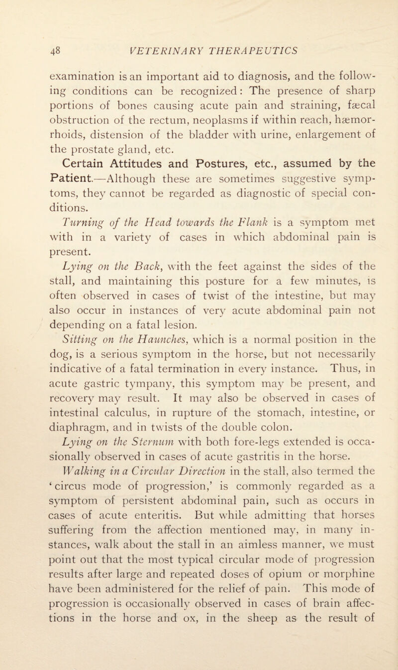 examination is an important aid to diagnosis, and the follow¬ ing conditions can be recognized: The presence of sharp portions of bones causing acute pain and straining, faecal obstruction of the rectum, neoplasms if within reach, haemor¬ rhoids, distension of the bladder with urine, enlargement of the prostate gland, etc. Certain Attitudes and Postures, etc., assumed by the Patient.—Although these are sometimes suggestive symp¬ toms, they cannot be regarded as diagnostic of special con¬ ditions. Turning of the Head towards the Flank is a symptom met with in a variety of cases in which abdominal pain is present. Lying on the Back, with the feet against the sides of the stall, and maintaining this posture for a few minutes, is often observed in cases of twist of the intestine, but may also occur in instances of very acute abdominal pain not depending on a fatal lesion. Sitting on the Haunches, which is a normal position in the dog, is a serious symptom in the horse, but not necessarily indicative of a fatal termination in every instance. Thus, in acute gastric tympany, this symptom may be present, and recovery may result. It may also be observed in cases of intestinal calculus, in rupture of the stomach, intestine, or diaphragm, and in twists of the double colon. Lying on the Sternum with both fore-legs extended is occa¬ sionally observed in cases of acute gastritis in the horse. Walking in a Circular Direction in the stall, also termed the ‘ circus mode of progression,’ is commonly regarded as a symptom of persistent abdominal pain, such as occurs in cases of acute enteritis. But while admitting that horses suffering from the affection mentioned may, in many in¬ stances, walk about the stall in an aimless manner, we must point out that the most typical circular mode of progression results after large and repeated doses of opium or morphine have been administered for the relief of pain. This mode of progression is occasionally observed in cases of brain affec¬ tions in the horse and ox, in the sheep as the result of