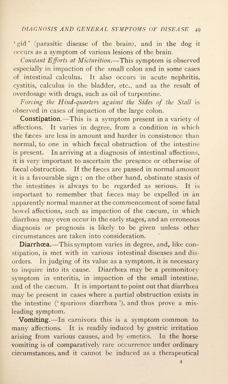 ‘ gid ’ (parasitic disease of the brain), and in the dog it occurs as a symptom of various lesions of the brain. Constant Efforts at Micturition.—This symptom is observed especially in impaction of the small colon and in some cases of intestinal calculus. It also occurs in acute nephritis, cystitis, calculus in the bladder, etc., and as the result of overdosage with drugs, such as oil of turpentine. Forcing the Hind-quarters against the Sides of the Stall is observed in cases of impaction of the large colon. Constipation.—This is a symptom present in a variety of affections. It varies in degree, from a condition in which the faeces are less in amount and harder in consistence than normal, to one in which faecal obstruction of the intestine is present. In arriving at a diagnosis of intestinal affections, it is very important to ascertain the presence or otherwise of faecal obstruction. If the faeces are passed in normal amount it is a favourable sign ; on the other hand, obstinate stasis of the intestines is always to be regarded as serious. It is important to remember that faeces may be expelled in an apparently normal manner at the commencement of some fatal bowel affections, such as impaction of the caecum, in which diarrhoea may even occur in the early stages, and an erroneous diagnosis or prognosis is likely to be given unless other circumstances are taken into consideration. Diarrhoea.—This symptom varies in degree, and, like con¬ stipation, is met with in various intestinal diseases and dis¬ orders. In judging of its value as a symptom, it is necessary to inquire into its cause. Diarrhoea may be a premonitory symptom in enteritis, in impaction of the small intestine, and of the caecum. It is important to point out that diarrhoea may be present in cases where a partial obstruction exists in the intestine (‘ spurious diarrhoea ’), and thus prove a mis¬ leading symptom. Vomiting.—In carnivora this is a symptom common to many affections. It is readily induced by gastric irritation arising from various causes, and by emetics. In the horse vomiting is of comparatively rare occurrence under ordinary circumstances, and it cannot be induced as a therapeutical 4