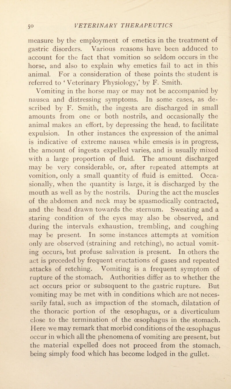 5° measure by the employment of emetics in the treatment of gastric disorders. Various reasons have been adduced to account for the fact that vomition so seldom occurs in the horse, and also to explain why emetics fail to act in this animal. For a consideration of these points the student is referred to ‘ Veterinary Physiology,’ by F. Smith. Vomiting in the horse may or may not be accompanied by nausea and distressing symptoms. In some cases, as de¬ scribed by F. Smith, the ingesta are discharged in small amounts from one or both nostrils, and occasionally the animal makes an effort, by depressing the head, to facilitate expulsion. In other instances the expression of the animal is indicative of extreme nausea while emesis is in progress, the amount of ingesta expelled varies, and is usually mixed with a large proportion of fluid. The amount discharged may be very considerable, or, after repeated attempts at vomition, only a small quantity of fluid is emitted. Occa¬ sionally, when the quantity is large, it is discharged by the mouth as well as by the nostrils. During the act the muscles of the abdomen and neck may be spasmodically contracted, and the head drawn towards the sternum. Sweating and a staring condition of the eyes may also be observed, and during the intervals exhaustion, trembling, and coughing may be present. In some instances attempts at vomition only are observed (straining and retching), no actual vomit¬ ing occurs, but profuse salivation is present. In others the act is preceded by frequent eructations of gases and repeated attacks of retching. Vomiting is a frequent symptom of rupture of the stomach. Authorities differ as to whether the act occurs prior or subsequent to the gastric rupture. But vomiting may be met with in conditions which are not neces¬ sarily fatal, such as impaction of the stomach, dilatation of the thoracic portion of the oesophagus, or a diverticulum close to the termination of the oesophagus in the stomach. Here we may remark that morbid conditions of the oesophagus occur in which all the phenomena of vomiting are present, but the material expelled does not proceed from the stomach, being simply food which has become lodged in the gullet.