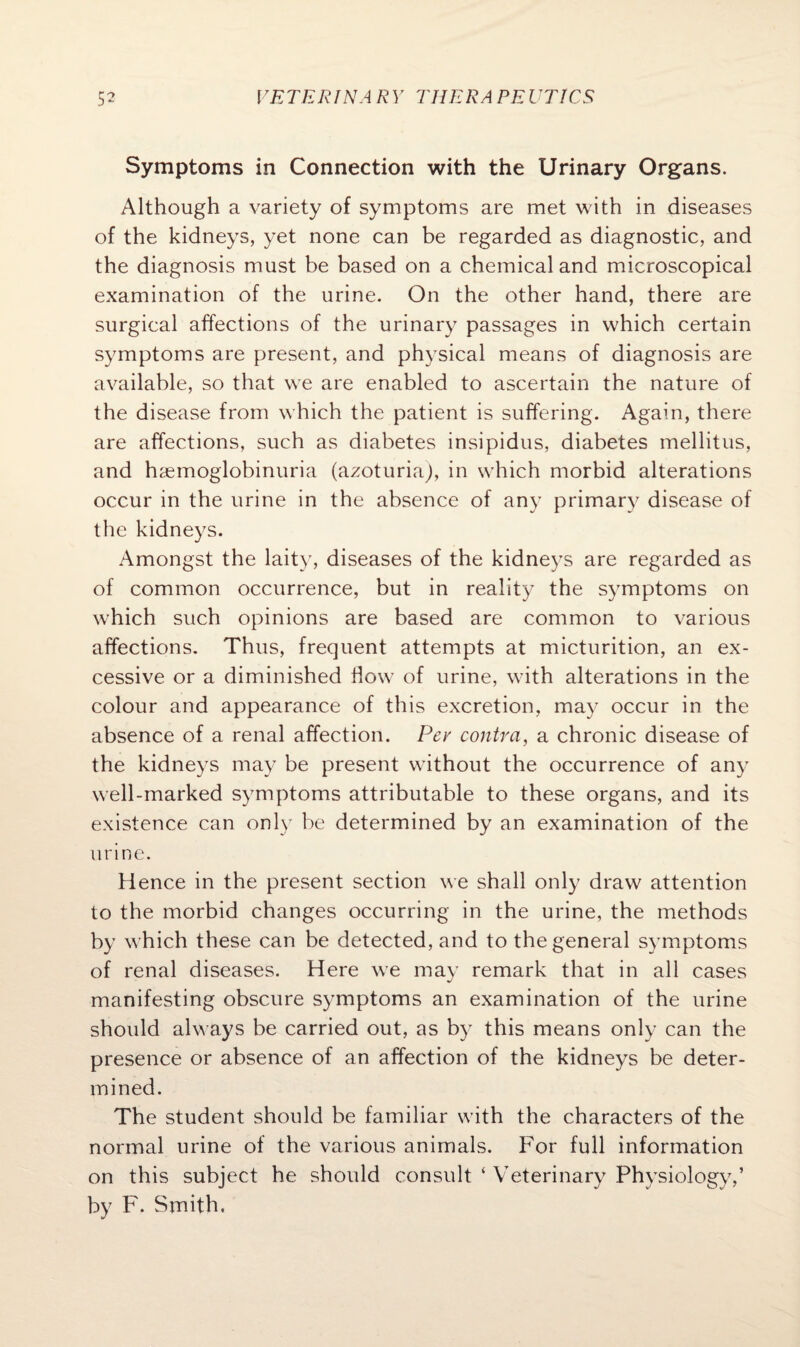 Symptoms in Connection with the Urinary Organs. Although a variety of symptoms are met with in diseases of the kidneys, yet none can be regarded as diagnostic, and the diagnosis must be based on a chemical and microscopical examination of the urine. On the other hand, there are surgical affections of the urinary passages in which certain symptoms are present, and physical means of diagnosis are available, so that we are enabled to ascertain the nature of the disease from which the patient is suffering. Again, there are affections, such as diabetes insipidus, diabetes mellitus, and haemoglobinuria (azoturia), in which morbid alterations occur in the urine in the absence of any primary disease of the kidneys. Amongst the laity, diseases of the kidneys are regarded as of common occurrence, but in reality the symptoms on which such opinions are based are common to various affections. Thus, frequent attempts at micturition, an ex¬ cessive or a diminished How of urine, with alterations in the colour and appearance of this excretion, may occur in the absence of a renal affection. Pev contra, a chronic disease of the kidneys may be present without the occurrence of any well-marked symptoms attributable to these organs, and its existence can only be determined by an examination of the urine. Hence in the present section we shall only draw attention to the morbid changes occurring in the urine, the methods by which these can be detected, and to the general symptoms of renal diseases. Here we may remark that in all cases manifesting obscure symptoms an examination of the urine should always be carried out, as by this means only can the presence or absence of an affection of the kidneys be deter¬ mined. The student should be familiar with the characters of the normal urine of the various animals. For full information on this subject he should consult ‘ Veterinary Physiology,’ by F. Smith.