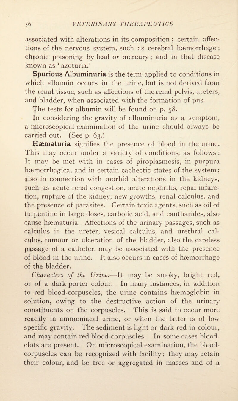 associated with alterations in its composition ; certain affec¬ tions of the nervous system, such as cerebral haemorrhage ; chronic poisoning by lead or mercury; and in that disease known as ‘ azoturia/ Spurious Albuminuria is the term applied to conditions in which albumin occurs in the urine, but is not derived from the renal tissue, such as affections of the renal pelvis, ureters, and bladder, when associated with the formation of pus. The tests for albumin will be found on p. 58. In considering the gravity of albuminuria as a symptom, a microscopical examination of the urine should always be carried out. (See p. 63.) Haematuria signifies the presence of blood in the urine. This may occur under a variety of conditions, as follows : It may be met with in cases of piroplasmosis, in purpura hsemorrhagica, and in certain cachectic states of the system; also in connection with morbid alterations in the kidneys, such as acute renal congestion, acute nephritis, renal infarc¬ tion, rupture of the kidney, new growths, renal calculus, and the presence of parasites. Certain toxic agents, such as oil of turpentine in large doses, carbolic acid, and cantharides, also cause haematuria. Affections of the urinary passages, such as calculus in the ureter, vesical calculus, and urethral cal¬ culus, tumour or ulceration of the bladder, also the careless passage of a catheter, may be associated with the presence of blood in the urine. It also occurs in cases of haemorrhage of the bladder. Characters of the Urine.—It may be smoky, bright red, or of a dark porter colour. In many instances, in addition to red blood-corpuscles, the urine contains haemoglobin in solution, owing to the destructive action of the urinary constituents on the corpuscles. This is said to occur more readily in ammoniacal urine, or when the latter is of low specific gravity. The sediment is light or dark red in colour, and may contain red blood-corpuscles. In some cases blood- clots are present. On microscopical examination, the blood- corpuscles can be recognized with facility; they may retain their colour, and be free or aggregated in masses and of a