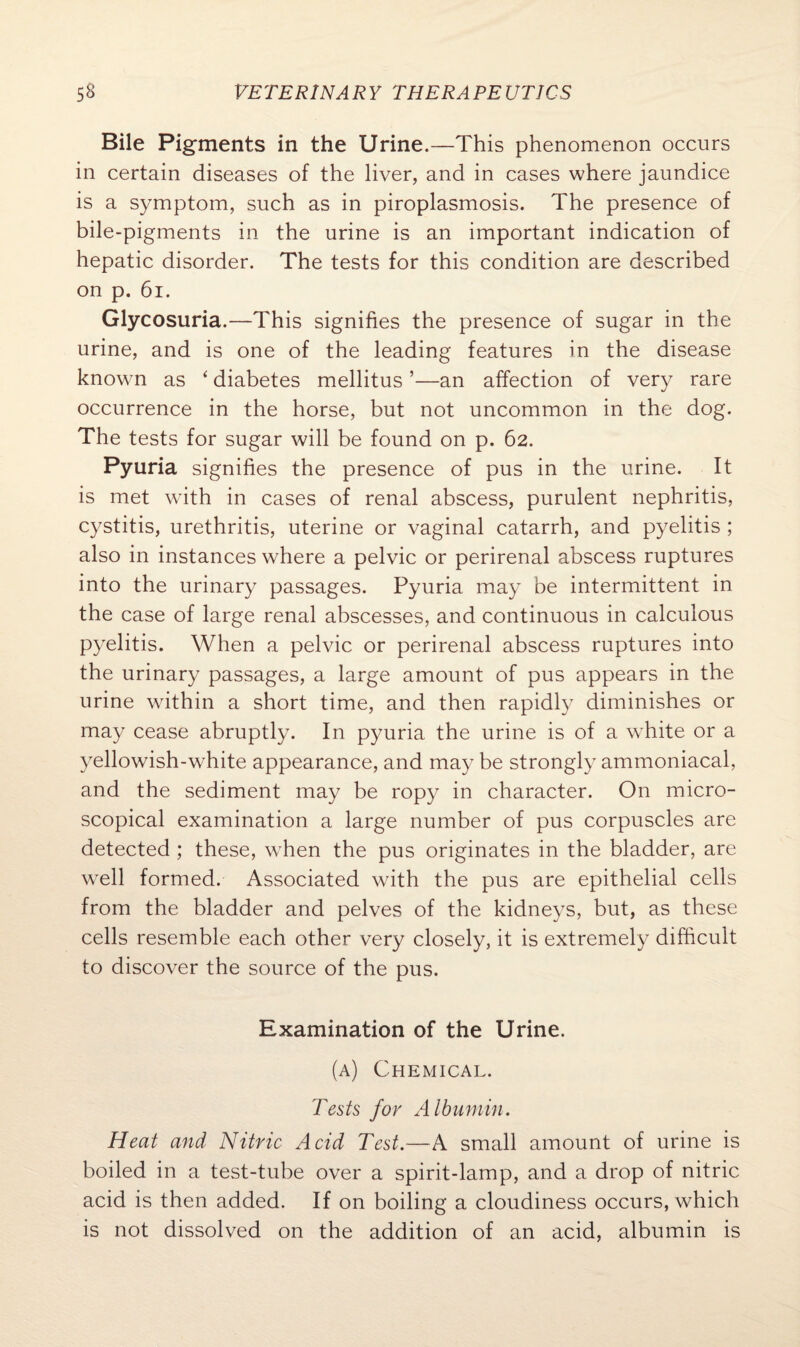 Bile Pigments in the Urine.—This phenomenon occurs in certain diseases of the liver, and in cases where jaundice is a symptom, such as in piroplasmosis. The presence of bile-pigments in the urine is an important indication of hepatic disorder. The tests for this condition are described on p. 61. Glycosuria.—This signifies the presence of sugar in the urine, and is one of the leading features in the disease known as ‘ diabetes mellitus ’—an affection of very rare occurrence in the horse, but not uncommon in the dog. The tests for sugar will be found on p. 62. Pyuria signifies the presence of pus in the urine. It is met with in cases of renal abscess, purulent nephritis, cystitis, urethritis, uterine or vaginal catarrh, and pyelitis ; also in instances where a pelvic or perirenal abscess ruptures into the urinary passages. Pyuria may be intermittent in the case of large renal abscesses, and continuous in calculous pyelitis. When a pelvic or perirenal abscess ruptures into the urinary passages, a large amount of pus appears in the urine within a short time, and then rapidly diminishes or may cease abruptly. In pyuria the urine is of a white or a yellowish-white appearance, and may be strongly ammoniacal, and the sediment may be ropy in character. On micro¬ scopical examination a large number of pus corpuscles are detected ; these, when the pus originates in the bladder, are well formed. Associated with the pus are epithelial cells from the bladder and pelves of the kidneys, but, as these cells resemble each other very closely, it is extremely difficult to discover the source of the pus. Examination of the Urine. (a) Chemical. Tests for Albumin. Heat and Nitric Acid Test.—A small amount of urine is boiled in a test-tube over a spirit-lamp, and a drop of nitric acid is then added. If on boiling a cloudiness occurs, which is not dissolved on the addition of an acid, albumin is