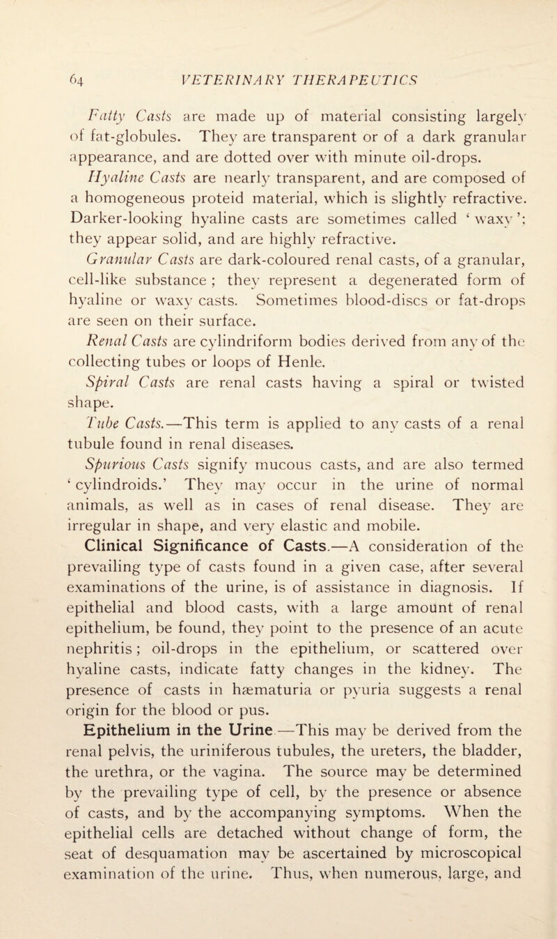 Fatty Casts are made up of material consisting largely of fat-globules. They are transparent or of a dark granular appearance, and are dotted over with minute oil-drops. Hyaline Casts are nearly transparent, and are composed of a homogeneous proteid material, which is slightly refractive. Darker-looking hyaline casts are sometimes called ‘waxy’; they appear solid, and are highly refractive. Granular Casts are dark-coloured renal casts, of a granular, cell-like substance ; they represent a degenerated form of hyaline or waxy casts. Sometimes blood-discs or fat-drops are seen on their surface. Renal Casts are cylindriform bodies derived from any of the collecting tubes or loops of Henle. Spiral Casts are renal casts having a spiral or twisted shape. Tube Casts.—This term is applied to any casts of a renal tubule found in renal diseases. Spurious Casts signify mucous casts, and are also termed ‘ cylindroids.’ They may occur in the urine of normal animals, as well as in cases of renal disease. They are irregular in shape, and very elastic and mobile. Clinical Significance of Casts.—A consideration of the prevailing type of casts found in a given case, after several examinations of the urine, is of assistance in diagnosis. If epithelial and blood casts, with a large amount of renal epithelium, be found, they point to the presence of an acute nephritis; oil-drops in the epithelium, or scattered over hyaline casts, indicate fatty changes in the kidney. The presence of casts in haematuria or pyuria suggests a renal origin for the blood or pus. Epithelium in the Urine—This may be derived from the renal pelvis, the uriniferous tubules, the ureters, the bladder, the urethra, or the vagina. The source may be determined by the prevailing type of cell, by the presence or absence of casts, and by the accompanying symptoms. When the epithelial cells are detached without change of form, the seat of desquamation may be ascertained by microscopical examination of the urine. Thus, when numerous, large, and