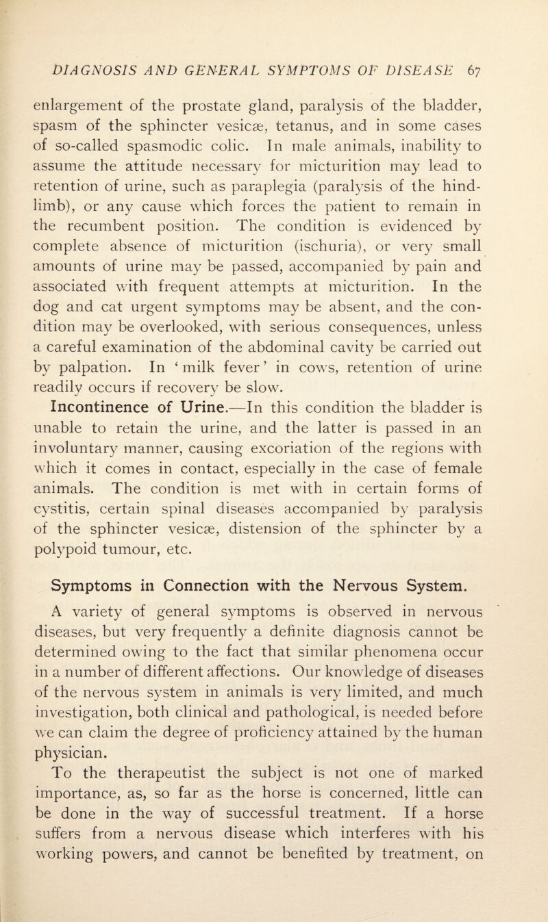 enlargement of the prostate gland, paralysis of the bladder, spasm of the sphincter vesicae, tetanus, and in some cases of so-called spasmodic colic. In male animals, inability to assume the attitude necessary for micturition may lead to retention of urine, such as paraplegia (paralysis of the hind- limb), or any cause which forces the patient to remain in the recumbent position. The condition is evidenced by complete absence of micturition (ischuria), or very small amounts of urine may be passed, accompanied by pain and associated with frequent attempts at micturition. In the dog and cat urgent symptoms may be absent, and the con¬ dition may be overlooked, with serious consequences, unless a careful examination of the abdominal cavity be carried out by palpation. In ‘milk fever’ in cows, retention of urine readily occurs if recovery be slow. Incontinence of Urine.—In this condition the bladder is unable to retain the urine, and the latter is passed in an involuntary manner, causing excoriation of the regions with which it comes in contact, especially in the case of female animals. The condition is met with in certain forms of cystitis, certain spinal diseases accompanied by paralysis of the sphincter vesicse, distension of the sphincter by a polypoid tumour, etc. Symptoms in Connection with the Nervous System. A variety of general symptoms is observed in nervous diseases, but very frequently a definite diagnosis cannot be determined owing to the fact that similar phenomena occur in a number of different affections. Our knowledge of diseases of the nervous system in animals is very limited, and much investigation, both clinical and pathological, is needed before we can claim the degree of proficiency attained by the human physician. To the therapeutist the subject is not one of marked importance, as, so far as the horse is concerned, little can be done in the way of successful treatment. If a horse suffers from a nervous disease which interferes with his working powers, and cannot be benefited by treatment, on