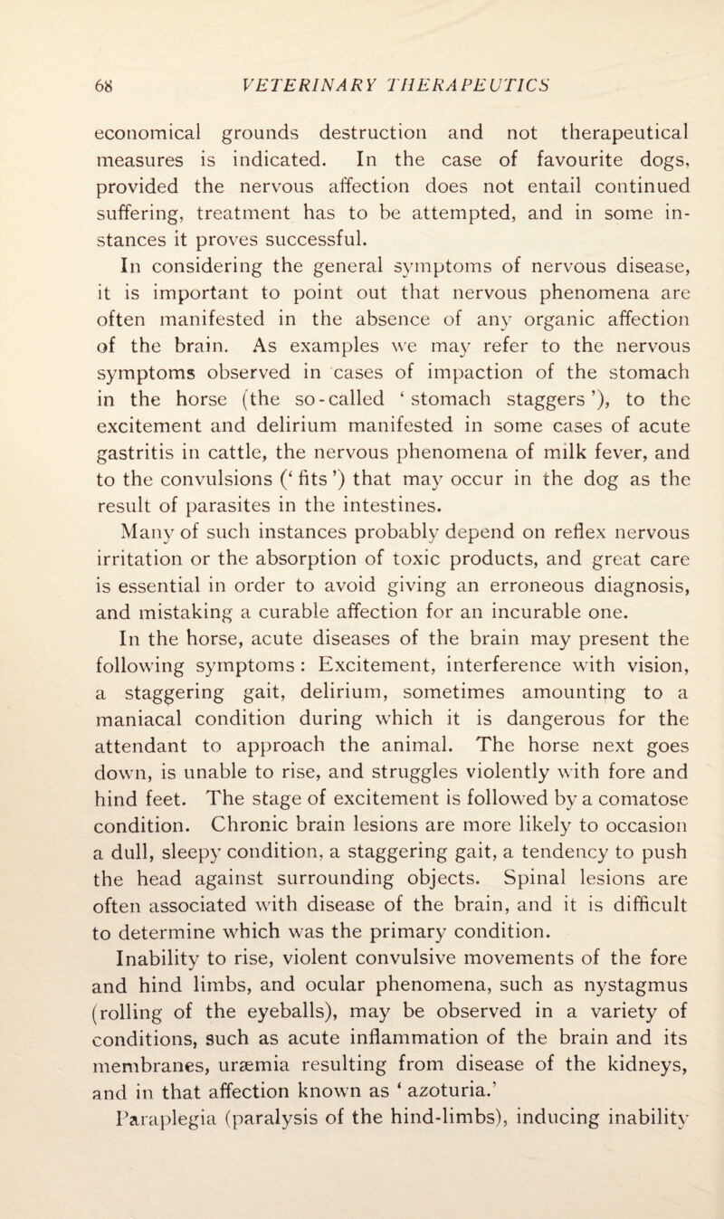 economical grounds destruction and not therapeutical measures is indicated. In the case of favourite dogs, provided the nervous affection does not entail continued suffering, treatment has to be attempted, and in some in¬ stances it proves successful. In considering the general symptoms of nervous disease, it is important to point out that nervous phenomena are often manifested in the absence of any organic affection of the brain. As examples we may refer to the nervous symptoms observed in cases of impaction of the stomach in the horse (the so-called ‘stomach staggers’), to the excitement and delirium manifested in some cases of acute gastritis in cattle, the nervous phenomena of milk fever, and to the convulsions (‘ fits ’) that may occur in the dog as the result of parasites in the intestines. Many of such instances probably depend on reflex nervous irritation or the absorption of toxic products, and great care is essential in order to avoid giving an erroneous diagnosis, and mistaking a curable affection for an incurable one. In the horse, acute diseases of the brain may present the following symptoms : Excitement, interference with vision, a staggering gait, delirium, sometimes amounting to a maniacal condition during which it is dangerous for the attendant to approach the animal. The horse next goes down, is unable to rise, and struggles violently with fore and hind feet. The stage of excitement is followed by a comatose condition. Chronic brain lesions are more likely to occasion a dull, sleepy condition, a staggering gait, a tendency to push the head against surrounding objects. Spinal lesions are often associated with disease of the brain, and it is difficult to determine which was the primary condition. Inability to rise, violent convulsive movements of the fore and hind limbs, and ocular phenomena, such as nystagmus (rolling of the eyeballs), may be observed in a variety of conditions, such as acute inflammation of the brain and its membranes, uraemia resulting from disease of the kidneys, and in that affection known as ‘ azoturia.’ Paraplegia (paralysis of the hind-limbs), inducing inability