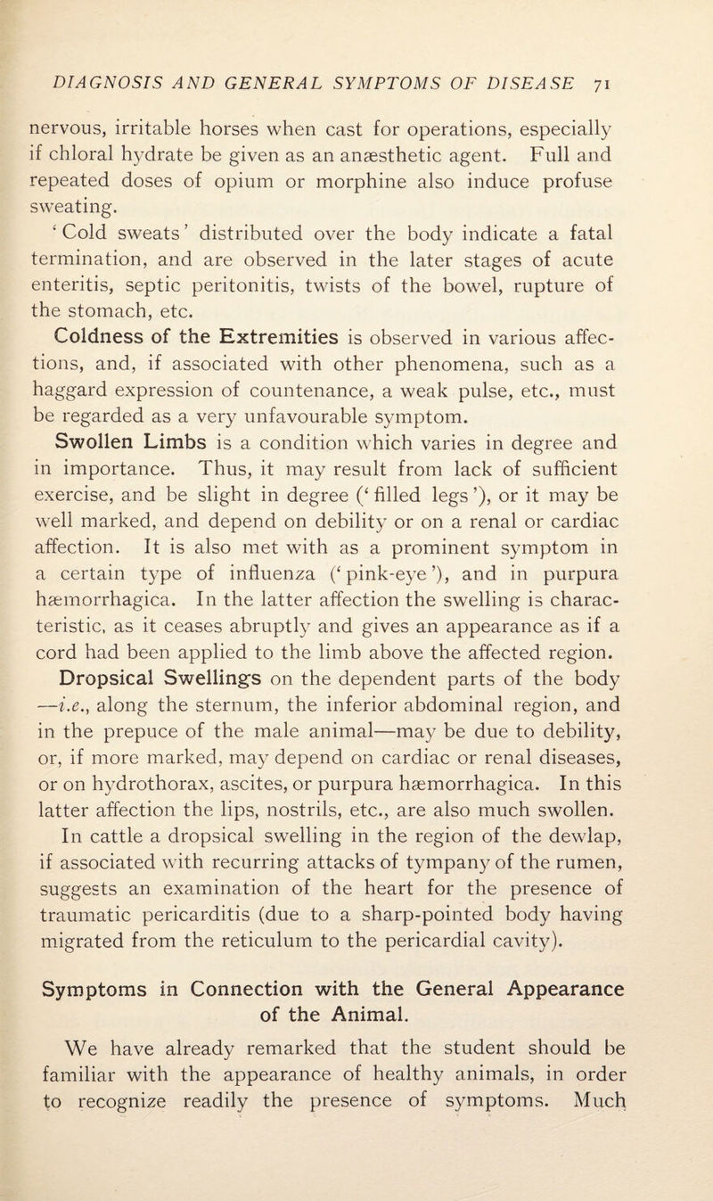 nervous, irritable horses when cast for operations, especially if chloral hydrate be given as an anaesthetic agent. Full and repeated doses of opium or morphine also induce profuse sweating. ‘ Cold sweats? distributed over the body indicate a fatal termination, and are observed in the later stages of acute enteritis, septic peritonitis, twists of the bowel, rupture of the stomach, etc. Coldness of the Extremities is observed in various affec¬ tions, and, if associated with other phenomena, such as a haggard expression of countenance, a weak pulse, etc., must be regarded as a very unfavourable symptom. Swollen Limbs is a condition which varies in degree and in importance. Thus, it may result from lack of sufficient exercise, and be slight in degree (‘ filled legs ’), or it may be well marked, and depend on debility or on a renal or cardiac affection. It is also met with as a prominent symptom in a certain type of influenza (‘ pink-eye ’), and in purpura hsemorrhagica. In the latter affection the swelling is charac¬ teristic, as it ceases abruptly and gives an appearance as if a cord had been applied to the limb above the affected region. Dropsical Swelling's on the dependent parts of the body —i.e., along the sternum, the inferior abdominal region, and in the prepuce of the male animal—may be due to debility, or, if more marked, may depend on cardiac or renal diseases, or on hydrothorax, ascites, or purpura haemorrhagica. In this latter affection the lips, nostrils, etc., are also much swollen. In cattle a dropsical swelling in the region of the dewlap, if associated with recurring attacks of tympany of the rumen, suggests an examination of the heart for the presence of traumatic pericarditis (due to a sharp-pointed body having migrated from the reticulum to the pericardial cavity). Symptoms in Connection with the General Appearance of the Animal. We have already remarked that the student should be familiar with the appearance of healthy animals, in order to recognize readily the presence of symptoms. Much