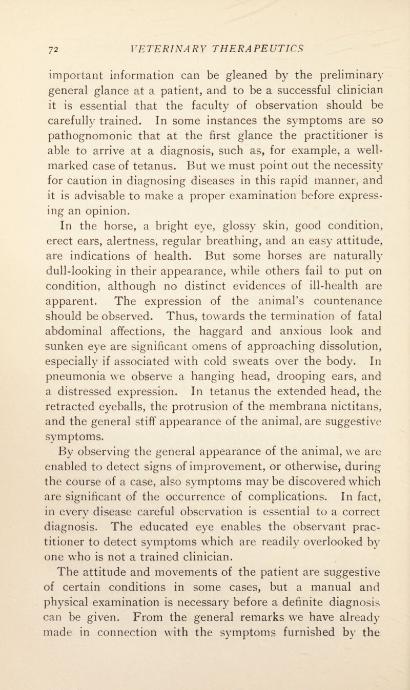 important information can be gleaned by the preliminary general glance at a patient, and to be a successful clinician it is essential that the faculty of observation should be carefully trained. In some instances the symptoms are so pathognomonic that at the first glance the practitioner is able to arrive at a diagnosis, such as, for example, a well- marked case of tetanus. But we must point out the necessity for caution in diagnosing diseases in this rapid manner, and it is advisable to make a proper examination before express¬ ing an opinion. In the horse, a bright eye, glossy skin, good condition, erect ears, alertness, regular breathing, and an easy attitude, are indications of health. But some horses are naturally dull-looking in their appearance, while others fail to put on condition, although no distinct evidences of ill-health are apparent. The expression of the animal’s countenance should be observed. Thus, towards the termination of fatal abdominal affections, the haggard and anxious look and sunken eye are significant omens of approaching dissolution, especially if associated with cold sweats over the body. In pneumonia we observe a hanging head, drooping ears, and a distressed expression. In tetanus the extended head, the retracted eyeballs, the protrusion of the membrana nictitans, and the general stiff appearance of the animal, are suggestive symptoms. By observing the general appearance of the animal, we are enabled to detect signs of improvement, or otherwise, during the course of a case, also symptoms may be discovered which are significant of the occurrence of complications. In fact, in every disease careful observation is essential to a correct diagnosis. The educated eye enables the observant prac¬ titioner to detect symptoms which are readily overlooked by one who is not a trained clinician. The attitude and movements of the patient are suggestive of certain conditions in some cases, but a manual and physical examination is necessary before a definite diagnosis can be given. From the general remarks we have already made in connection with the symptoms furnished by the