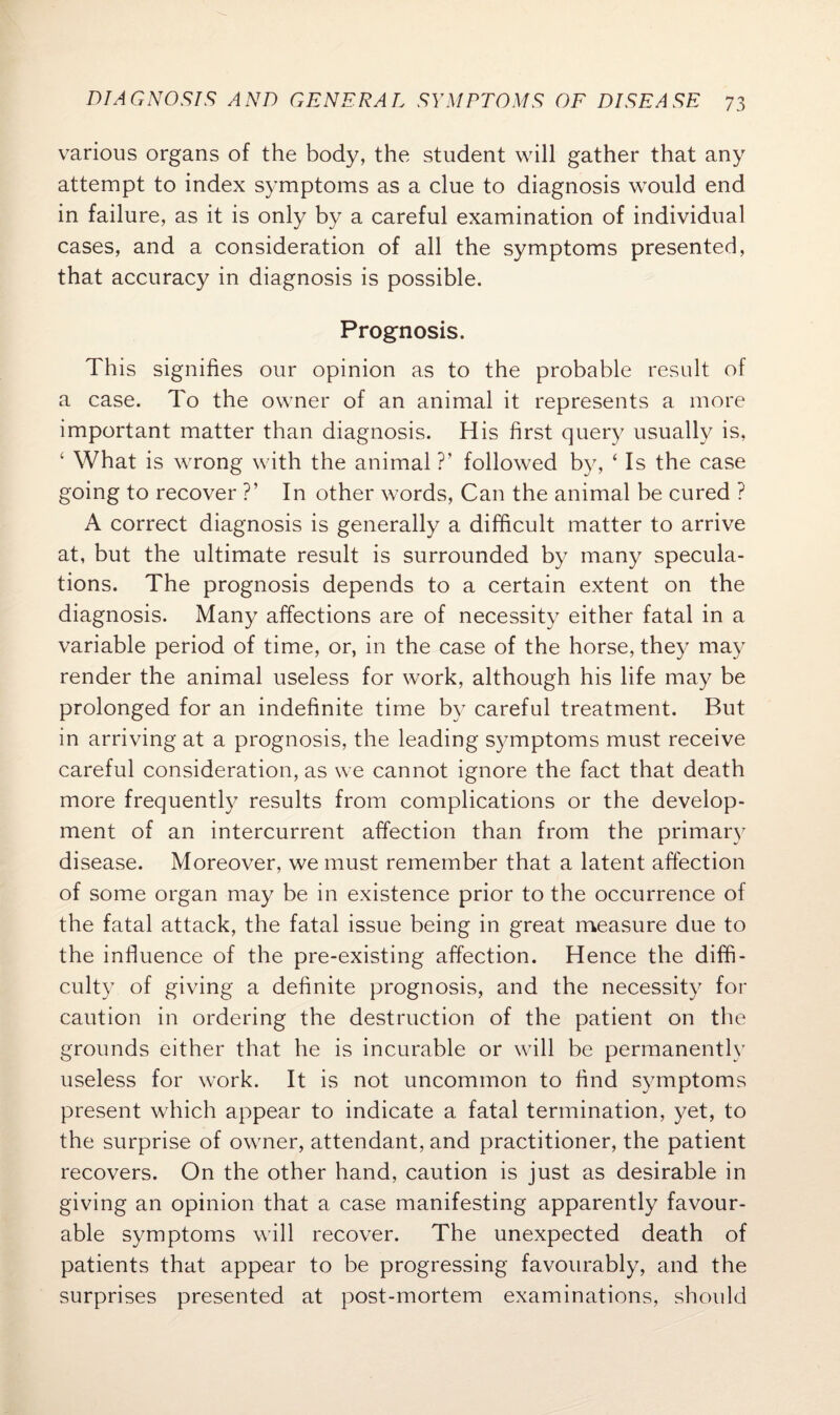 various organs of the body, the student will gather that any attempt to index symptoms as a clue to diagnosis would end in failure, as it is only by a careful examination of individual cases, and a consideration of all the symptoms presented, that accuracy in diagnosis is possible. Prognosis. This signifies our opinion as to the probable result of a case. To the owner of an animal it represents a more important matter than diagnosis. His first query usually is, ‘ What is wrong with the animal ?’ followed by, ‘ Is the case going to recover ?’ In other words, Can the animal be cured ? A correct diagnosis is generally a difficult matter to arrive at, but the ultimate result is surrounded by many specula¬ tions. The prognosis depends to a certain extent on the diagnosis. Many affections are of necessity either fatal in a variable period of time, or, in the case of the horse, they may render the animal useless for work, although his life may be prolonged for an indefinite time by careful treatment. But in arriving at a prognosis, the leading symptoms must receive careful consideration, as we cannot ignore the fact that death more frequently results from complications or the develop¬ ment of an intercurrent affection than from the primary disease. Moreover, we must remember that a latent affection of some organ may be in existence prior to the occurrence of the fatal attack, the fatal issue being in great measure due to the influence of the pre-existing affection. Hence the diffi¬ culty of giving a definite prognosis, and the necessity for caution in ordering the destruction of the patient on the grounds either that he is incurable or will be permanently useless for work. It is not uncommon to find symptoms present which appear to indicate a fatal termination, yet, to the surprise of owner, attendant, and practitioner, the patient recovers. On the other hand, caution is just as desirable in giving an opinion that a case manifesting apparently favour¬ able symptoms will recover. The unexpected death of patients that appear to be progressing favourably, and the surprises presented at post-mortem examinations, should