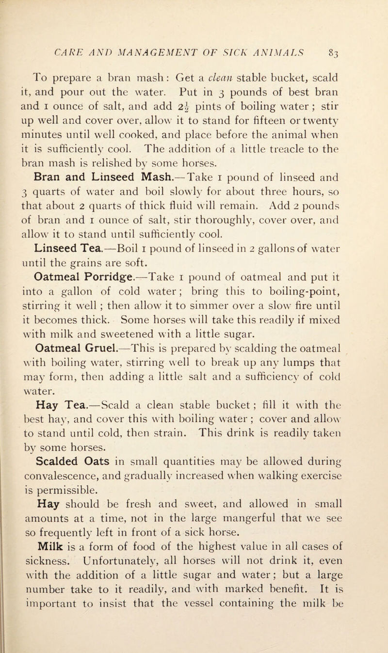 To prepare a bran mash: Get a clean stable bucket, scald it, and pour out the water. Put in 3 pounds of best bran and 1 ounce of salt, and add 2\ pints of boiling water; stir up well and cover over, allow it to stand for fifteen or twenty minutes until well cooked, and place before the animal when it is sufficiently cool. The addition of a little treacle to the bran mash is relished by some horses. Bran and Linseed Mash.— Take 1 pound of linseed and 3 quarts of water and boil slowly for about three hours, so that about 2 quarts of thick fluid will remain. Add 2 pounds of bran and 1 ounce of salt, stir thoroughly, cover over, and allow it to stand until sufficiently cool. Linseed Tea.—Boil 1 pound of linseed in 2 gallons of water until the grains are soft. Oatmeal Porridge.—Take 1 pound of oatmeal and put it into a gallon of cold water; bring this to boiling-point, stirring it well ; then allow it to simmer over a slow fire until it becomes thick. Some horses will take this readily if mixed with milk and sweetened with a little sugar. Oatmeal Gruel.—This is prepared by scalding the oatmeal with boiling water, stirring well to break up any lumps that may form, then adding a little salt and a sufficiency of cold water. Hay Tea.—Scald a clean stable bucket; fill it with the best hay, and cover this with boiling water ; cover and allow to stand until cold, then strain. This drink is readily taken by some horses. Scalded Oats in small quantities may be allowed during convalescence, and gradually increased w hen walking exercise is permissible. Hay should be fresh and sweet, and allowed in small amounts at a time, not in the large mangerful that we see so frequently left in front of a sick horse. Milk is a form of food of the highest value in all cases of sickness. Unfortunately, all horses will not drink it, even with the addition of a little sugar and water; but a large number take to it readily, and with marked benefit. It is important to insist that the vessel containing the milk be