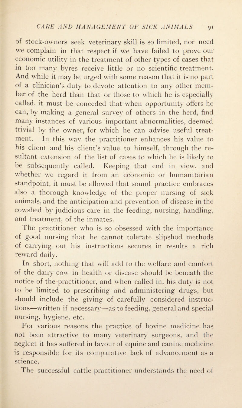 of stock-owners seek veterinary skill is so limited, nor need we complain in that respect if we have failed to prove our economic utility in the treatment of other types of cases that in too many byres receive little or no scientific treatment. And while it may be urged with some reason that it is no part of a clinician’s duty to devote attention to any other mem¬ ber of the herd than that or those to which he is especially called, it must be conceded that when opportunity offers he can, by making a general survey of others in the herd, find many instances of various important abnormalities, deemed trivial by the owner, for which he can advise useful treat¬ ment. In this way the practitioner enhances his value to his client and his client’s value to himself, through the re¬ sultant extension of the list of cases to which he is likelv to •j be subsequently called. Keeping that end in view, and whether we regard it from an economic or humanitarian standpoint, it must be allowed that sound practice embraces also a thorough knowledge of the proper nursing of sick animals, and the anticipation and prevention of disease in the cowshed by judicious care in the feeding, nursing, handling, and treatment, of the inmates. The practitioner who is so obsessed with the importance of good nursing that he cannot tolerate slipshod methods of carrying out his instructions secures in results a rich reward daily. In short, nothing that will add to the welfare and comfort of the dairy cow in health or disease should be beneath the notice of the practitioner, and when called in, his duty is not to be limited to prescribing and administering drugs, but should include the giving of carefully considered instruc¬ tions—written if necessary—as to feeding, general and special nursing, hygiene, etc. For various reasons the practice of bovine medicine has not been attractive to many veterinary surgeons, and the neglect it has suffered in favour of equine and canine medicine is responsible for its comparative lack of advancement as a science. The successful cattle practitioner understands the need of