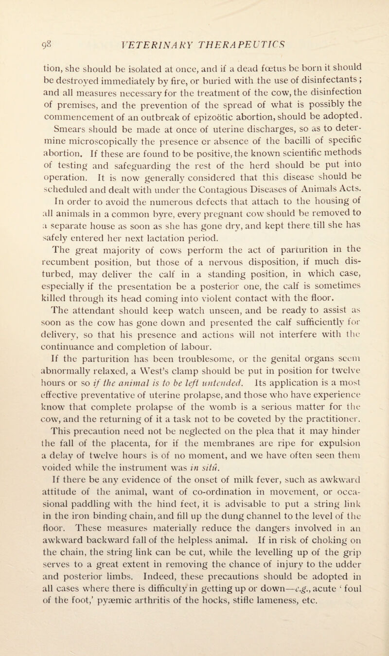 tion, she should be isolated at once, and if a dead foetus be born it should be destroyed immediately by fire, or buried with the use of disinfectants ; and all measures necessary for the treatment of the cow, the disinfection of premises, and the prevention of the spread of what is possibly the commencement of an outbreak of epizootic abortion, should be adopted. Smears should be made at once of uterine discharges, so as to deter¬ mine microscopically the presence or absence of the bacilli of specific abortion. If these are found to be positive, the known scientific methods of testing and safeguarding the rest of the herd should be put into operation. It is now generally considered that this disease should be scheduled and dealt with under the Contagious Diseases of Animals Acts. In order to avoid the numerous defects that attach to the housing of all animals in a common byre, every pregnant cow should be removed to a separate house as soon as she has gone dry, and kept there till she has safely entered her next lactation period. The great majority of cows perform the act of parturition in the recumbent position, but those of a nervous disposition, if much dis¬ turbed, may deliver the calf in a standing position, in which case, especially if the presentation be a posterior one, the calf is sometimes killed through its head coming into violent contact with the floor. The attendant should keep watch unseen, and be ready to assist as soon as the cow has gone down and presented the calf sufficiently for delivery, so that his presence and actions will not interfere with the continuance and completion of labour. If the parturition has been troublesome, or the genital organs seem abnormally relaxed, a West’s clamp should be put in position for twelve hours or so if the animal is to be left untended. Its application is a most effective preventative of uterine prolapse, and those who have experience know that complete prolapse of the womb is a serious matter for the cow, and the returning of it a task not to be coveted by the practitioner. This precaution need not be neglected on the plea that it may hinder the fall of the placenta, for if the membranes are ripe for expulsion a delay of twelve hours is of no moment, and we have often seen them voided while the instrument was in situ. If there be any evidence of the onset of milk fever, such as awkward attitude of the animal, want of co-ordination in movement, or occa¬ sional paddling with the hind feet, it is advisable to put a string link in the iron binding chain, and fill up the dung channel to the level of the floor. These measures materially reduce the dangers involved in an awkward backward fall of the helpless animal. If in risk of choking on the chain, the string link can be cut, while the levelling up of the grip serves to a great extent in removing the chance of injury to the udder and posterior limbs. Indeed, these precautions should be adopted in all cases where there is difficulty in getting up or down—c.g., acute ‘ foul of the foot,’ pyaemic arthritis of the hocks, stifle lameness, etc.