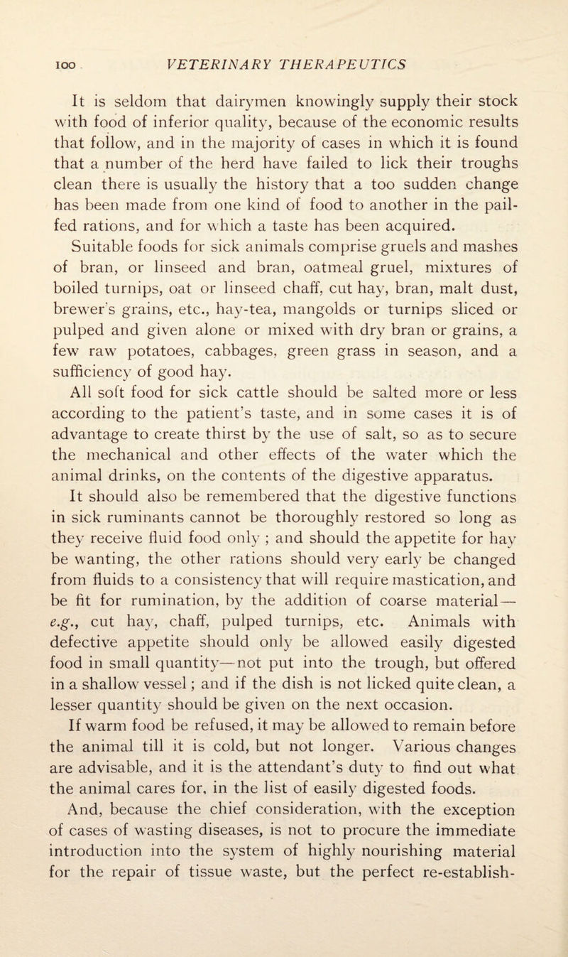 It is seldom that dairymen knowingly supply their stock with food of inferior quality, because of the economic results that follow, and in the majority of cases in which it is found that a number of the herd have failed to lick their troughs clean there is usually the history that a too sudden change has been made from one kind of food to another in the pail- fed rations, and for w hich a taste has been acquired. Suitable foods for sick animals comprise gruels and mashes of bran, or linseed and bran, oatmeal gruel, mixtures of boiled turnips, oat or linseed chaff, cut hay, bran, malt dust, brewers grains, etc., hay-tea, mangolds or turnips sliced or pulped and given alone or mixed w ith dry bran or grains, a few raw potatoes, cabbages, green grass in season, and a sufficiency of good hay. All soft food for sick cattle should be salted more or less according to the patient’s taste, and in some cases it is of advantage to create thirst by the use of salt, so as to secure the mechanical and other effects of the water which the animal drinks, on the contents of the digestive apparatus. It should also be remembered that the digestive functions in sick ruminants cannot be thoroughly restored so long as they receive fluid food only ; and should the appetite for hay be wanting, the other rations should very early be changed from fluids to a consistency that will require mastication, and be fit for rumination, by the addition of coarse material — e.g., cut hay, chaff, pulped turnips, etc. Animals with defective appetite should only be allowed easily digested food in small quantity—not put into the trough, but offered in a shallow vessel; and if the dish is not licked quite clean, a lesser quantity should be given on the next occasion. If warm food be refused, it may be allowed to remain before the animal till it is cold, but not longer. Various changes are advisable, and it is the attendant’s duty to find out what the animal cares for, in the list of easily digested foods. And, because the chief consideration, w ith the exception of cases of wasting diseases, is not to procure the immediate introduction into the system of highly nourishing material for the repair of tissue waste, but the perfect re-establish-