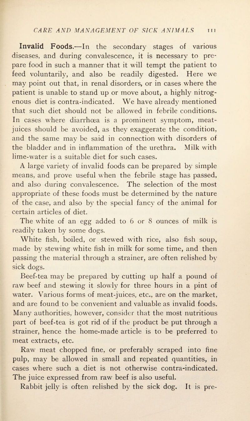 Invalid Foods.—In the secondary stages of various diseases, and during convalescence, it is necessary to pre¬ pare food in such a manner that it will tempt the patient to feed voluntarily, and also be readily digested. Here we may point out that, in renal disorders, or in cases where the patient is unable to stand up or move about, a highly nitrog¬ enous diet is contra-indicated. We have already mentioned that such diet should not be allowed in febrile conditions. In cases where diarrhoea is a prominent symptom, meat- juices should be avoided, as they exaggerate the condition, and the same may be said in connection with disorders of the bladder and in inflammation of the urethra. Milk with lime-water is a suitable diet for such cases. A large variety of invalid foods can be prepared by simple means, and prove useful when the febrile stage has passed, and also during convalescence. The selection of the most appropriate of these foods must be determined by the nature of the case, and also by the special fancy of the animal for certain articles of diet. The white of an egg added to 6 or 8 ounces of milk is readily taken by some dogs. White fish, boiled, or stewed with rice, also fish soup, made by stewing white fish in milk for some time, and then passing the material through a strainer, are often relished by sick dogs. Beef-tea may be prepared by cutting up half a pound of raw beef and stewing it slowly for three hours in a pint of water. Various forms of meat-juices, etc., are on the market, and are found to be convenient and valuable as invalid foods. Many authorities, however, consider that the most nutritious part of beef-tea is got rid of if the product be put through a strainer, hence the home-made article is to be preferred to meat extracts, etc. Raw meat chopped fine, or preferably scraped into fine pulp, may be allowed in small and repeated quantities, in cases where such a diet is not otherwise contra-indicated. The juice expressed from raw beef is also useful. Rabbit jelly is often relished by the sick dog. It is pre-