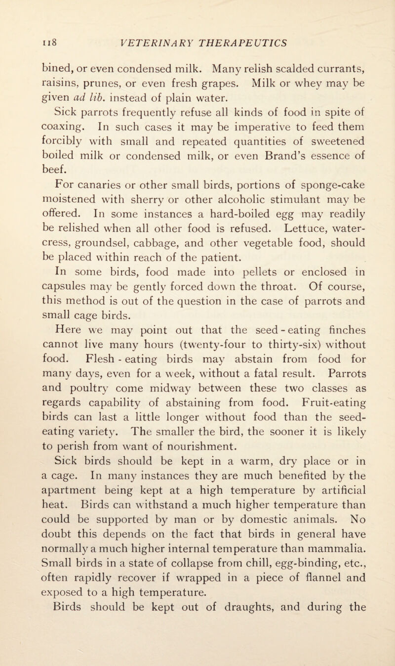 bined, or even condensed milk. Many relish scalded currants, raisins, prunes, or even fresh grapes. Milk or whey may be given ad lib. instead of plain water. Sick parrots frequently refuse all kinds of food in spite of coaxing. In such cases it may be imperative to feed them forcibly with small and repeated quantities of sweetened boiled milk or condensed milk, or even Brand’s essence of beef. For canaries or other small birds, portions of sponge-cake moistened with sherry or other alcoholic stimulant may be offered. In some instances a hard-boiled egg may readily be relished when all other food is refused. Lettuce, water¬ cress, groundsel, cabbage, and other vegetable food, should be placed within reach of the patient. In some birds, food made into pellets or enclosed in capsules may be gently forced down the throat. Of course, this method is out of the question in the case of parrots and small cage birds. Here we may point out that the seed - eating finches cannot live many hours (twenty-four to thirty-six) without food. Flesh - eating birds may abstain from food for many days, even for a week, without a fatal result. Parrots and poultry come midway between these two classes as regards capability of abstaining from food. Fruit-eating birds can last a little longer without food than the seed¬ eating variety. The smaller the bird, the sooner it is likely to perish from want of nourishment. Sick birds should be kept in a warm, dry place or in a cage. In many instances they are much benefited by the apartment being kept at a high temperature by artificial heat. Birds can withstand a much higher temperature than could be supported by man or by domestic animals. No doubt this depends on the fact that birds in general have normally a much higher internal temperature than mammalia. Small birds in a state of collapse from chill, egg-binding, etc., often rapidly recover if wrapped in a piece of flannel and exposed to a high temperature. Birds should be kept out of draughts, and during the