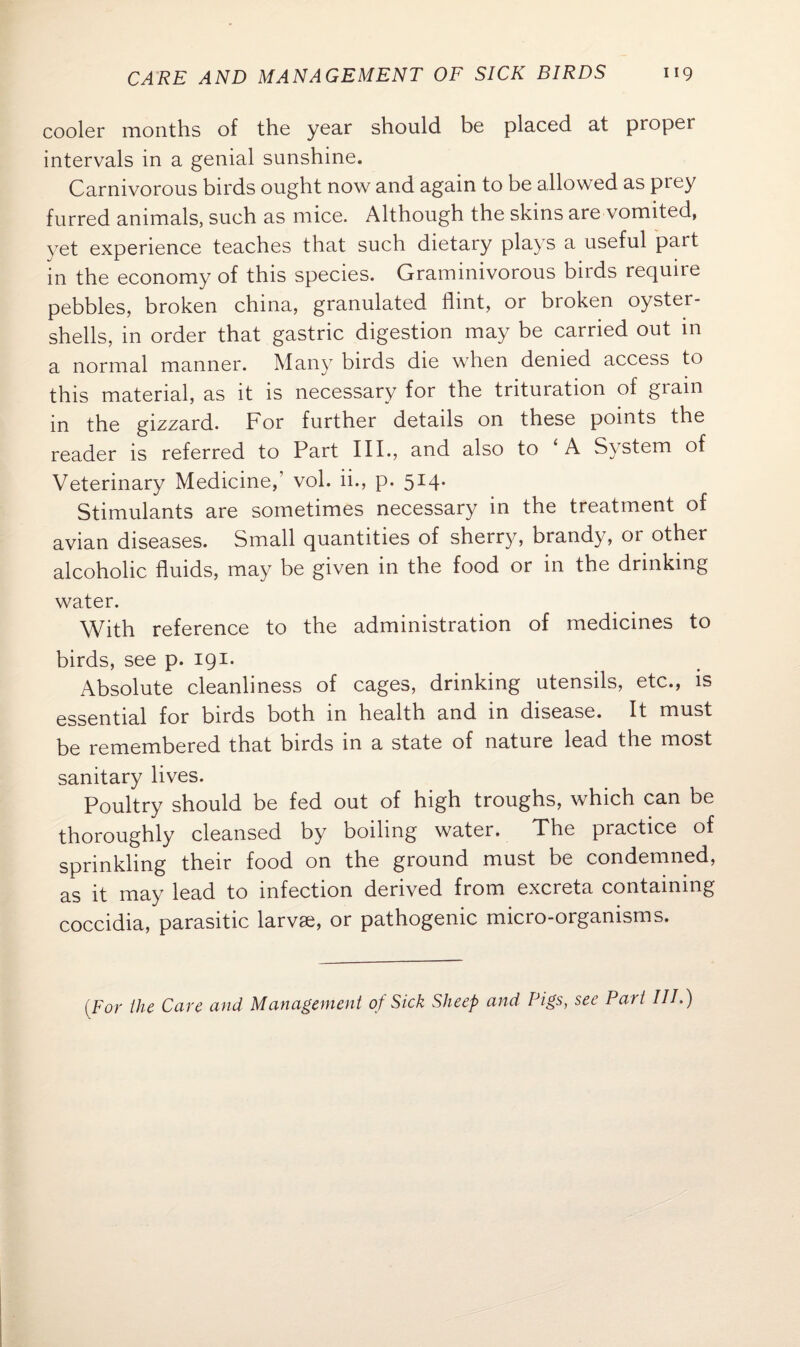 cooler months of the year should be placed at proper intervals in a genial sunshine. Carnivorous birds ought now and again to be allowed as prey furred animals, such as mice. Although the skins are vomited, yet experience teaches that such dietary plays a useful part in the economy of this species. Graminivorous birds require pebbles, broken china, granulated flint, or broken oyster- shells, in order that gastric digestion may be carried out in a normal manner. Many birds die when denied access to this material, as it is necessary for the trituration of grain in the gizzard. Por further details on these points the reader is referred to Part III., and also to ‘ A System of Veterinary Medicine,’ vol. ii., p. 514. Stimulants are sometimes necessary in the treatment of avian diseases. Small quantities of sherry, brandy, or other alcoholic fluids, may be given in the food or in the drinking water. With reference to the administration of medicines to birds, see p. 191. Absolute cleanliness of cages, drinking utensils, etc., is essential for birds both in health and in disease. It must be remembered that birds in a state of nature lead the most sanitary lives. Poultry should be fed out of high troughs, which can be thoroughly cleansed by boiling water. The practice of sprinkling their food on the ground must be condemned, as it may lead to infection derived from excreta containing coccidia, parasitic larvae, or pathogenic micro-organisms. (For the Care and Management of Sick Sheep and Pigs, see Part III.)