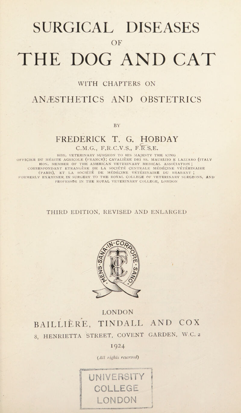 OF THE DOG AND CAT WITH CHAPTERS ON ANESTHETICS AND OBSTETRICS BY FREDERICK T. G. HOBDAY C.M.G., F.R.C.V.S., F.fe.E. HOX. VETERINARY SURGEON TO HIS MAJESTY THE KING OFFICIER DU MERITE AGRICOLE (FRANCE); CAVALIERE DEI SS. MAURIZIO E LAZZARO (ITALY HON. MEMBER OF THE AMERICAN VETERINARY MEDICAL ASSOCIATION ; CORRESPONDANT ETRANGERE DE LA SOCIETE CENTRALE MEDECINE VETERINAIRE (PARIS), ET LA SOCIETE DE MEDECINE VETERINAIRE DU BRABANT ; FORMERLY EXAMINER IN SURGERY TO THE ROYAL COLLEGE OK VETERINARY SURGEONS, AND PROFESSOR IN THE ROYAL VETERINARY COLLEGE, LONDON THIRD EDITION, REVISED AND ENLARGED LONDON B AILLIERE, TINDALL AND COX 8, HENRIETTA STREET, COVENT GARDEN, W.C. 2 1924 (All rights reserved) UNIVERSITY jj COLLEGE |