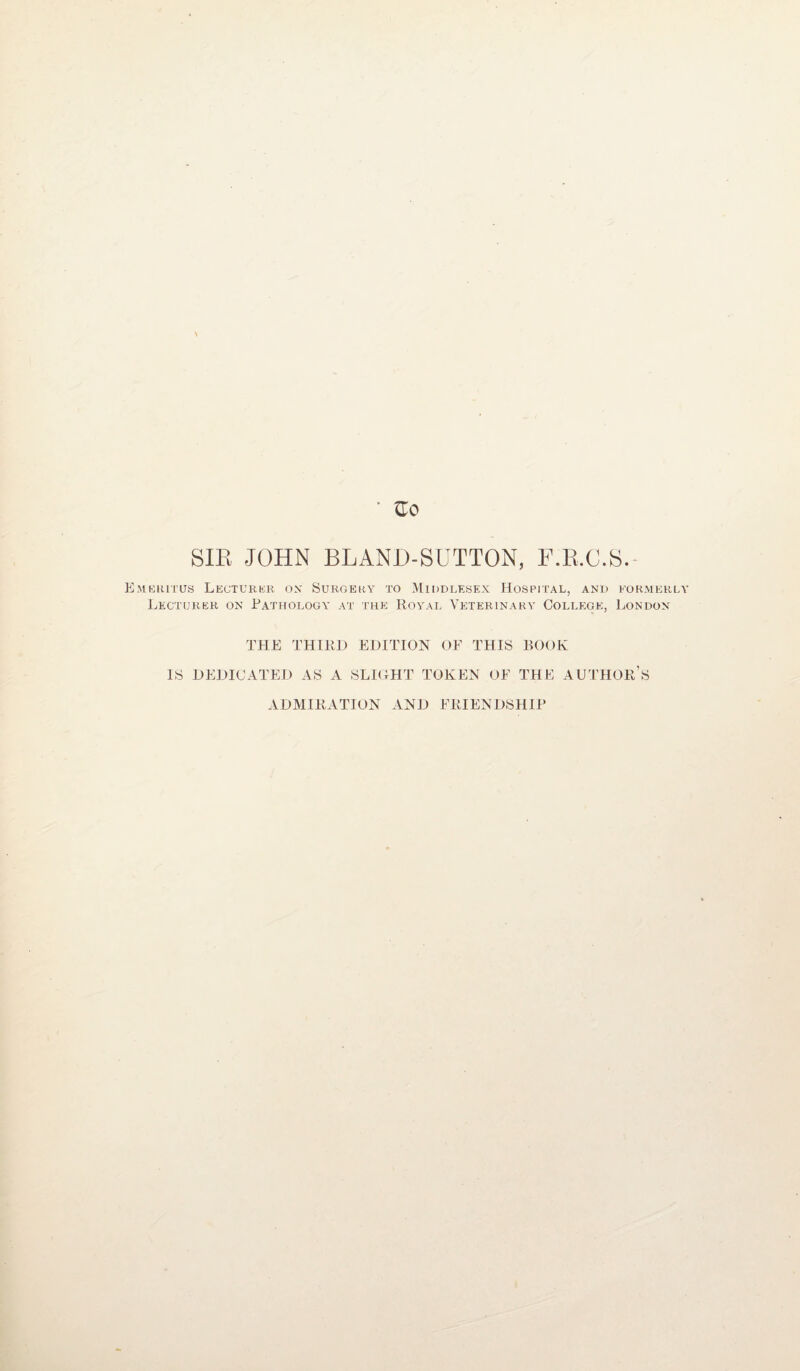 SIR JOHN BLAND-SUTTON, F.R.C.S. Emeritus Lecturer ox Surgery to Middlesex Hospital, and formerly Lecturer on Pathology at the Royal Veterinary College, London THE THIRD EDITION OF THIS BOOK IS DEDICATED AS A SLIGHT TOKEN OF THE AUTHOR’S ADMIRATION AND FRIENDSHIP