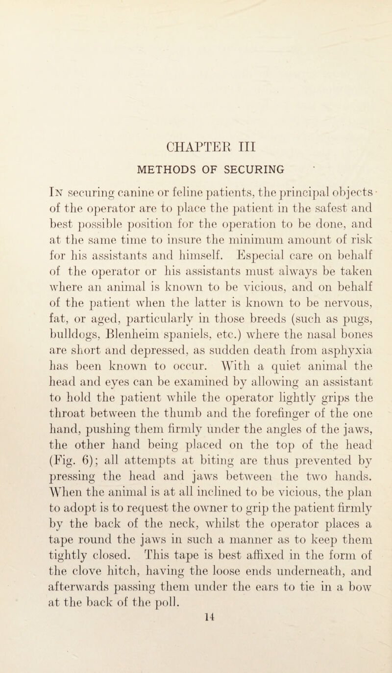 CHAPTER III METHODS OF SECURING In securing canine or feline patients, the principal objects - of the operator are to place the patient in the safest and best possible position for the operation to be done, and at the same time to insure the minimum amount of risk for his assistants and himself. Especial care on behalf of the operator or his assistants must always be taken where an animal is known to be vicious, and on behalf of the patient when the latter is known to be nervous, fat, or aged, particularly in those breeds (such as pugs, bulldogs, Blenheim spaniels, etc.) where the nasal bones are short and depressed, as sudden death from asphyxia has been known to occur. With a quiet animal the head and eyes can be examined by allowing an assistant to hold the patient while the operator lightly grips the throat between the thumb and the forefinger of the one hand, pushing them firmly under the angles of the jaws, the other hand being placed on the top of the head (Fig. 6); all attempts at biting are thus prevented by pressing the head and jaws between the two hands. When the animal is at all inclined to be vicious, the plan to adopt is to request the owner to grip the patient firmly by the back of the neck, whilst the operator places a tape round the jaws in such a manner as to keep them tightly closed. This tape is best affixed in the form of the clove hitch, having the loose ends underneath, and afterwards passing them under the ears to tie in a bow at the back of the poll.