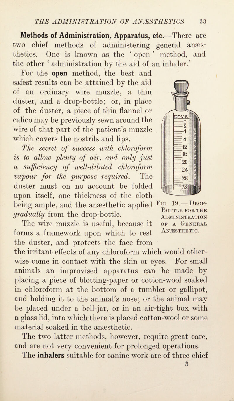 Methods of Administration, Apparatus, etc.—There are two chief methods of administering general anaes¬ thetics. One is known as the 4 open ’ method, and the other 4 administration by the aid of an inhaler.’ For the open method, the best and safest results can be attained by the aid of an ordinary wire muzzle, a thin duster, and a drop-bottle; or, in place of the duster, a piece of thin flannel or calico may be previously sewn around the wire of that part of the patient’s muzzle which covers the nostrils and lips. The secret of success with chloroform is to allow 'plenty of air, and only just a sufficiency of well-diluted chloroform vapour for the purpose required. The duster must on no account be folded upon itself, one thickness of the cloth being ample, and the anaesthetic applied Fia- ~~ Drop 7 n e ,7 t , ,,, Bottle for the gradually from the drop-bottle. Administration The wire muzzle is useful, because it of a General forms a framework upon which to rest Anesthetic. the duster, and protects the face from the irritant effects of any chloroform which would other¬ wise come in contact with the skin or eyes. For small animals an improvised apparatus can be made by placing a piece of blotting-paper or cotton-wool soaked in chloroform at the bottom of a tumbler or gallipot, and holding it to the animal’s nose; or the animal may be placed under a bell-jar, or in an air-tight box with a glass lid, into which there is placed cotton-wool or some material soaked in the anaesthetic. The two latter methods, however, require great care, and are not very convenient for prolonged operations. The inhalers suitable for canine work are of three chief