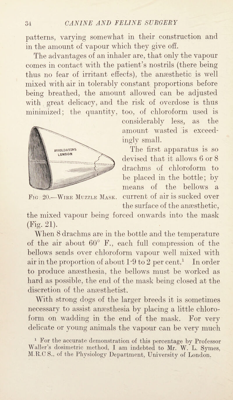 patterns, varying somewhat in their construction and in the amount of vapour which they give off. The advantages of an inhaler are, that only the vapour comes in contact with the patient’s nostrils (there being thus no fear of irritant effects), the anaesthetic is well mixed with air in tolerably constant proportions before being breathed, the amount allowed can be adjusted with great delicacy, and the risk of overdose is thus minimized; the quantity, too, of chloroform used is considerably less, as the amount wasted is exceed¬ ingly small. The first apparatus is so devised that it allows 6 or 8 drachms of chloroform to be placed in the bottle; by means of the bellows a Fig. 20.—Wire Muzzle Mask, current of air is sucked over the surface of the anaesthetic, the mixed vapour being forced onwards into the mask (Fig. 21). When 8 drachms are in the bottle and the temperature of the air about 60° F., each full compression of the bellows sends over chloroform vapour well mixed with air in the proportion of about 1 *9 to 2 per cent.1 In order to produce anaesthesia, the bellows must be worked as hard as possible, the end of the mask being closed at the discretion of the anaesthetist. With strong dogs of the larger breeds it is sometimes necessary to assist anaesthesia by placing a little chloro¬ form on wadding in the end of the mask. For very delicate or young animals the vapour can be very much 1 For the accurate demonstration of this percentage by Professor Waller’s dosimetric method, I am indebted to Mr. W. L. Symes, M.F.C S., of the Physiology Department, University of London.