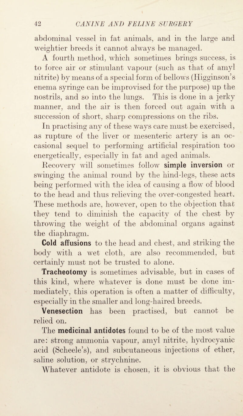 abdominal vessel in fat animals, and in the large and weightier breeds it cannot always be managed. A fourth method, which sometimes brings success, is to force air or stimulant vapour (such as that of amyl nitrite) by means of a special form of bellows (Iiigginson’s enema syringe can be improvised for the purpose) up the nostrils, and so into the lungs. This is done in a jerky manner, and the air is then forced out again with a succession of short, sharp compressions on the ribs. In practising any of these ways care must be exercised, as rupture of the liver or mesenteric artery is an oc¬ casional sequel to performing artificial respiration too energetically, especially in fat and aged animals. Recovery will sometimes follow simple inversion or swinging the animal round by the hind-legs, these acts being performed with the idea of causing a flow of blood to the head and thus relieving the over-congested heart. These methods are, however, open to the objection that they tend to diminish the capacity of the chest by throwing the weight of the abdominal organs against the diaphragm. Cold affusions to the head and chest, and striking the body with a wet cloth, are also recommended, but certainly must not be trusted to alone. Tracheotomy is sometimes advisable, but in cases of this kind, where whatever is done must be done im¬ mediately, this operation is often a matter of difficulty, especially in the smaller and long-haired breeds. Venesection has been practised, but cannot be relied on. The medicinal antidotes found to be of the most value are: strong ammonia vapour, amyl nitrite, hydrocyanic acid (Scheele’s), and subcutaneous injections of ether, saline solution, or strychnine. Whatever antidote is chosen, it is obvious that the