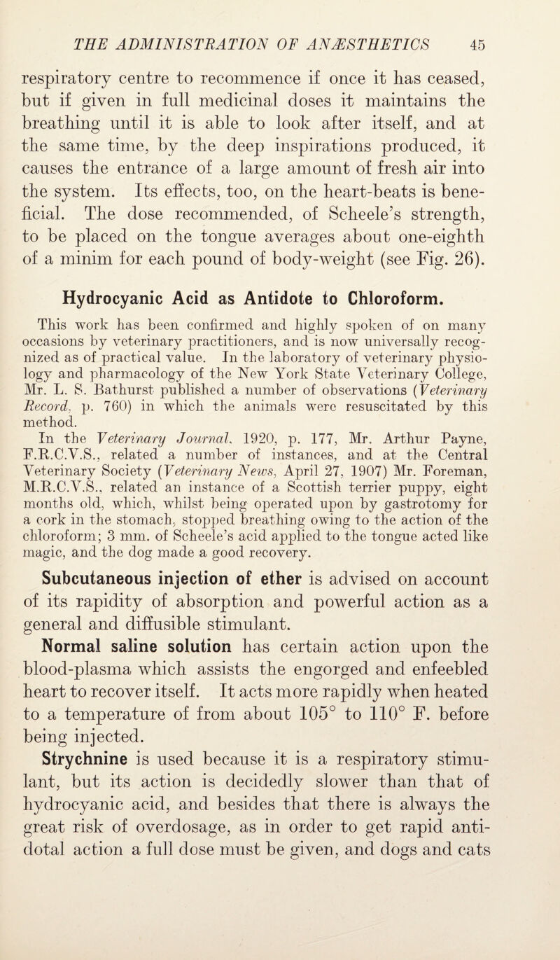 respiratory centre to recommence if once it has ceased, but if given in full medicinal doses it maintains the breathing until it is able to look after itself, and at the same time, by the deep inspirations produced, it causes the entrance of a large amount of fresh air into the system. Its effects, too, on the heart-beats is bene¬ ficial. The dose recommended, of Scheele’s strength, to be placed on the tongue averages about one-eighth of a minim for each pound of body-weight (see Fig. 26). Hydrocyanic Acid as Antidote to Chloroform. This work has been confirmed and highly spoken of on many occasions by veterinary practitioners, and is now universally recog¬ nized as of practical value. In the laboratory of veterinary physio¬ logy and pharmacology of the New York State Veterinary College, Mr. L. S. Bathurst published a number of observations (Veterinary Record. p. 760) in which the animals were resuscitated by this method. In the Veterinary Journal 1920, p. 177, Mr. Arthur Payne, F.R.C.V.S., related a number of instances, and at the Central Veterinary Society (Veterinary News, April 27, 1907) Mr. Foreman, M.R.C.V.S., related an instance of a Scottish terrier puppy, eight months old, which, whilst being operated upon by gastrotomy for a cork in the stomach, stopped breathing owing to the action of the chloroform; 3 mm. of Scheele’s acid applied to the tongue acted like magic, and the dog made a good recovery. Subcutaneous injection of ether is advised on account of its rapidity of absorption and powerful action as a general and diffusible stimulant. Normal saline solution lias certain action upon the blood-plasma which assists the engorged and enfeebled heart to recover itself. It acts more rapidly when heated to a temperature of from about 105° to 110° F. before being injected. Strychnine is used because it is a respiratory stimu¬ lant, but its action is decidedly slower than that of hydrocyanic acid, and besides that there is always the great risk of overdosage, as in order to get rapid anti¬ dotal action a full dose must be given, and dogs and cats