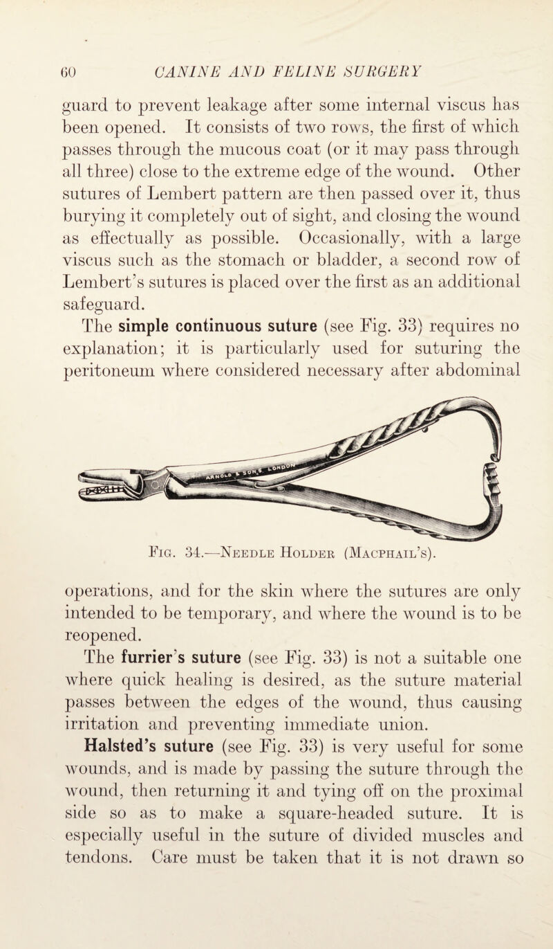 guard to prevent leakage after some internal viscus has been opened. It consists of two rows, the first of which passes through the mucous coat (or it may pass through all three) close to the extreme edge of the wound. Other sutures of Lembert pattern are then passed over it, thus burying it completely out of sight, and closing the wound as effectually as possible. Occasionally, with a large viscus such as the stomach or bladder, a second row of Lembert’s sutures is placed over the first as an additional safeguard. The simple continuous suture (see Fig. 33) requires no explanation; it is particularly used for suturing the peritoneum where considered necessary after abdominal Fig. 34—Needle Holder (Macphail’s). operations, and for the skin where the sutures are only intended to be temporary, and where the wound is to be reopened. The furrier's suture (see Fig. 33) is not a suitable one where quick healing is desired, as the suture material passes between the edges of the wound, thus causing irritation and preventing immediate union. Halsted’s suture (see Fig. 33) is very useful for some wounds, and is made by passing the suture through the wound, then returning it and tying off on the proximal side so as to make a square-headed suture. It is especially useful in the suture of divided muscles and tendons. Care must be taken that it is not drawn so