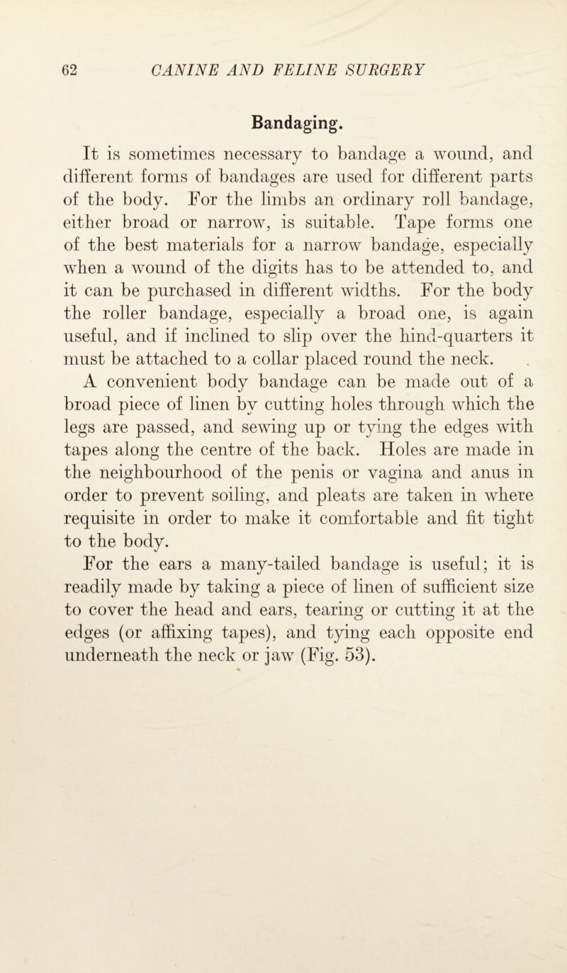 Bandaging. It is sometimes necessary to bandage a wound, and different forms of bandages are used for different parts of the body. For the limbs an ordinary roll bandage, either broad or narrow, is suitable. Tape forms one of the best materials for a narrow bandage, especially when a wound of the digits has to be attended to, and it can be purchased in different widths. For the body the roller bandage, especially a broad one, is again useful, and if inclined to slip over the hind-quarters it must be attached to a collar placed round the neck. A convenient body bandage can be made out of a broad piece of linen by cutting holes through which the legs are passed, and sewing up or tying the edges with tapes along the centre of the back. Holes are made in the neighbourhood of the penis or vagina and anus in order to prevent soiling, and pleats are taken in where requisite in order to make it comfortable and fit tight to the body. For the ears a many-tailed bandage is useful; it is readily made by taking a piece of linen of sufficient size to cover the head and ears, tearing or cutting it at the edges (or affixing tapes), and tying each opposite end underneath the neck or jaw (Fig. 53).