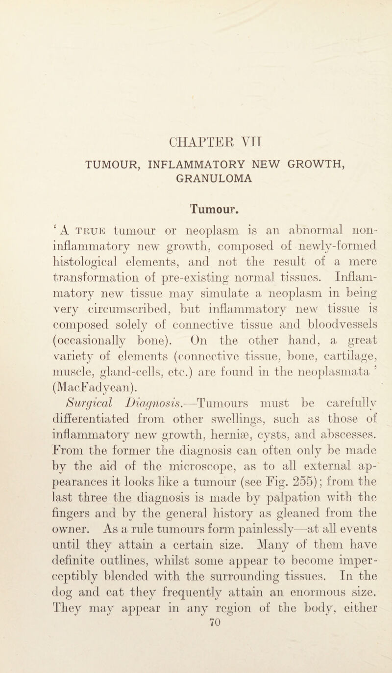 CHAPTER VII TUMOUR, INFLAMMATORY NEW GROWTH, GRANULOMA Tumour. ‘ A true tumour or neoplasm is an abnormal non¬ inflammatory new growth, composed of newly-formed histological elements, and not the result of a mere transformation of pre-existing normal tissues. Inflam¬ matory new tissue may simulate a neoplasm in being very circumscribed, but inflammatory new tissue is composed solely of connective tissue and bloodvessels (occasionally bone). On the other hand, a great variety of elements (connective tissue, bone, cartilage, muscle, gland-cells, etc.) are found in the neoplasmata 5 (MacFadyean). Surgical Diagnosis.—Tumours must be carefully differentiated from other swellings, such as those of inflammatory new growth, hernise, cysts, and abscesses. From the former the diagnosis can often only be made by the aid of the microscope, as to all external ap¬ pearances it looks like a tumour (see Fig. 255); from the last three the diagnosis is made by palpation with the fingers and by the general history as gleaned from the owner. As a rule tumours form painlessly—at all events until they attain a certain size. Many of them have definite outlines, whilst some appear to become imper¬ ceptibly blended with the surrounding tissues. In the dog and cat they frequently attain an enormous size. They may appear in any region of the body, either