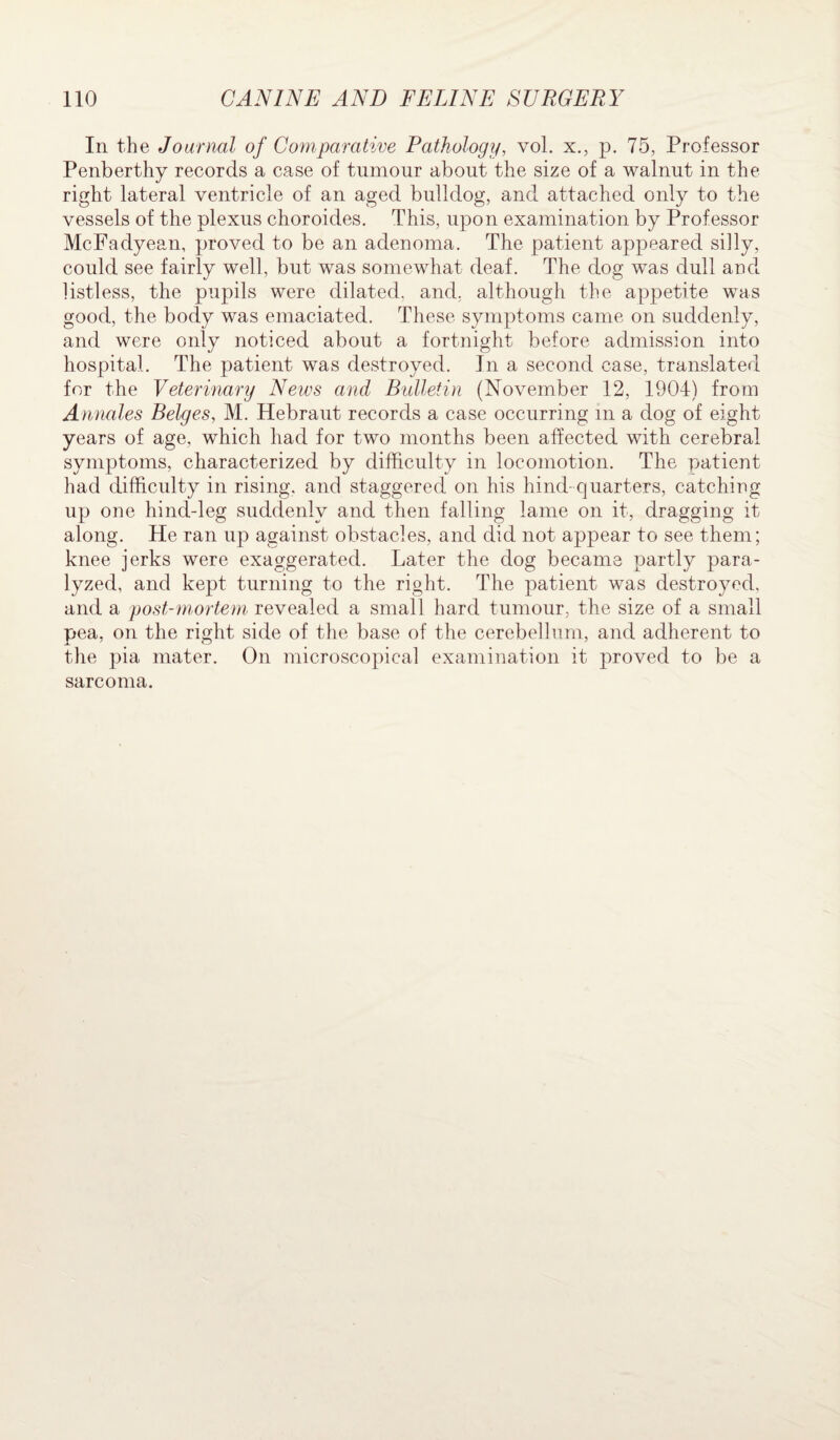 In the Journal of Comparative Pathology, vol. x., p. 75, Professor Penberthy records a case of tumour about the size of a walnut in the right lateral ventricle of an aged bulldog, and attached only to the vessels of the plexus choroides. This, upon examination by Professor McFadyean, proved to be an adenoma. The patient appeared silly, could see fairly well, but was somewhat deaf. The dog was dull and listless, the pupils were dilated, and. although the appetite was good, the body was emaciated. These symptoms came on suddenly, and were only noticed about a fortnight before admission into hospital. The patient was destroyed. Jn a second case, translated for the Veterinary News and Bulletin (November 12, 1904) from Annales Beiges, M. Hebraut records a case occurring m a dog of eight years of age, which had for two months been affected with cerebral symptoms, characterized by difficulty in locomotion. The patient had difficulty in rising, and staggered on his hind-quarters, catching up one hind-leg suddenly and then falling lame on it, dragging it along. He ran up against obstacles, and did not appear to see them; knee jerks were exaggerated. Later the dog became partly para¬ lyzed, and kept turning to the right. The patient was destroyed, and a post-mortem, revealed a small hard tumour, the size of a small pea, on the right side of the base of the cerebellum, and adherent to the pia mater. On microscopical examination it proved to be a sarcoma.