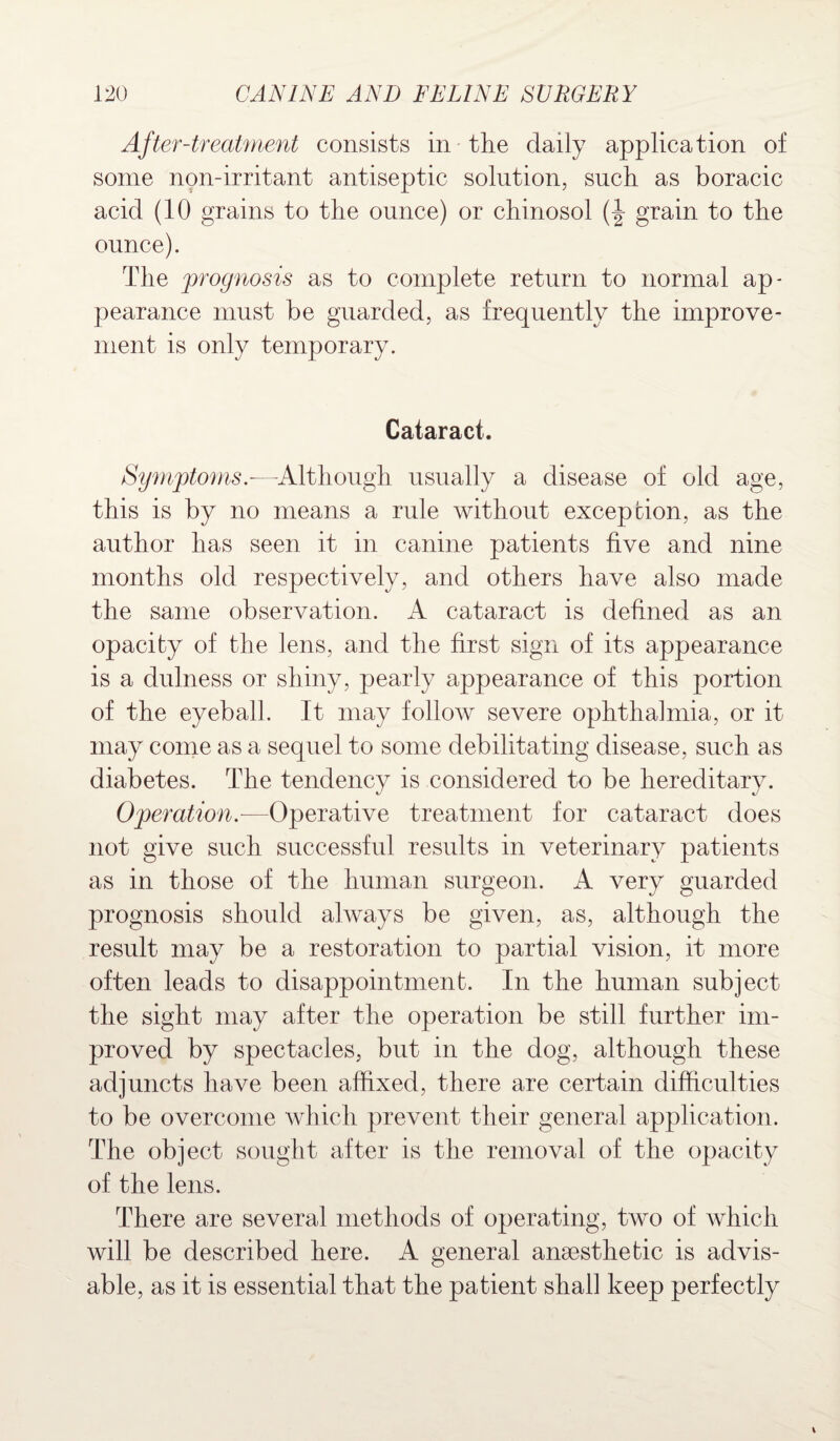 After-treatment consists in the daily application of some non-irritant antiseptic solution, such as boracic acid (10 grains to the ounce) or chinosol grain to the ounce). The prognosis as to complete return to normal ap¬ pearance must be guarded, as frequently the improve¬ ment is only temporary. Cataract. Symptoms.-—-Although usually a disease of old age, this is by no means a rule without exception, as the author has seen it in canine patients five and nine months old respectively, and others have also made the same observation. A cataract is defined as an opacity of the Jens, and the first sign of its appearance is a dulness or shiny, pearly appearance of this portion of the eyeball. It may follow severe ophthalmia, or it may come as a sequel to some debilitating disease, such as diabetes. The tendency is considered to be hereditary. Operation.—Operative treatment for cataract does not give such successful results in veterinary patients as in those of the human surgeon. A very guarded prognosis should always be given, as, although the result may be a restoration to partial vision, it more often leads to disappointment. In the human subject the sight may after the operation be still further im¬ proved by spectacles, but in the dog, although these adjuncts have been affixed, there are certain difficulties to be overcome which prevent their general application. The object sought after is the removal of the opacity of the lens. There are several methods of operating, two of which will be described here. A general anaesthetic is advis¬ able, as it is essential that the patient shall keep perfectly