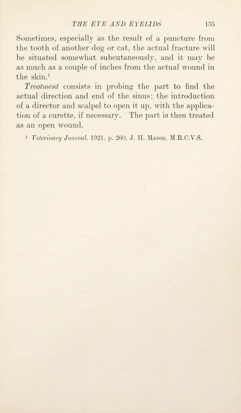 Sometimes, especially as the result of a puncture from the tooth of another dog or cat, the actual fracture will be situated somewhat subcutaneously, and it may be as much as a couple of inches from the actual wound in the skin.1 Treatment consists in probing the part to find the actual direction and end of the sinus; the introduction of a director and scalpel to open it up, with the applica¬ tion of a curette, if necessary. The part is then treated as an open wound.