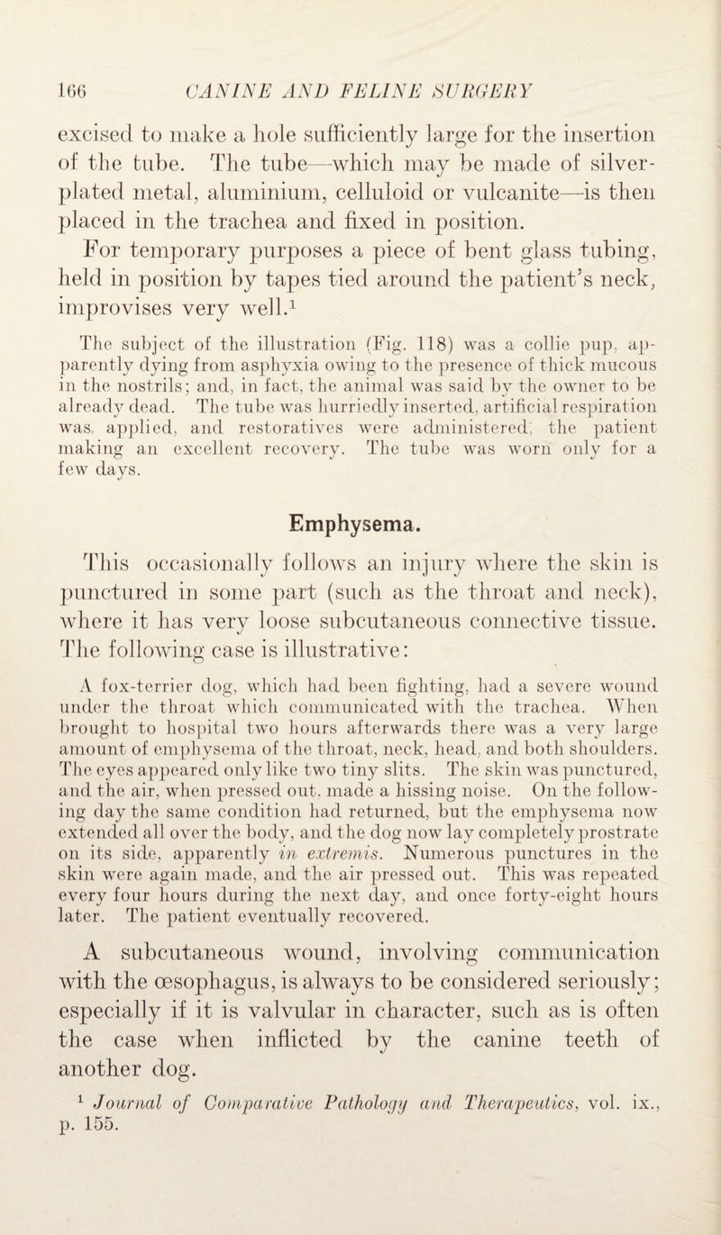 excised to make a hole sufficiently large for the insertion of the tube. The tube—which may be made of silver- plated metal, aluminium, celluloid or vulcanite—is then placed in the trachea and fixed in position. For temporary purposes a piece of bent glass tubing, held in position by tapes tied around the patient’s neck, improvises very well.1 The subject of the illustration (Fig. 118) was a collie pup, ap¬ parently dying from asphyxia owing to the presence of thick mucous in the nostrils; and, in fact, the animal was said by the owner to be already dead. The tube was hurriedly inserted, artificial respiration was applied, and restoratives were administered; the patient making an excellent recovery. The tube was worn only for a few days. Emphysema. This occasionally follows an injury where the skin is punctured in some part (such as the throat and neck), where it has very loose subcutaneous connective tissue. The following case is illustrative: A fox-terrier dog, which had been fighting, had a severe wound under the throat which communicated with the trachea. When brought to hospital two hours afterwards there was a very large amount of emphysema of the throat, neck, head, and both shoulders. The eyes appeared only like two tiny slits. The skin was punctured, and the air, when pressed out. made a hissing noise. On the follow¬ ing day the same condition had returned, but the emphysema now extended all over the body, and the dog now lay completely prostrate on its side, apparently in extremis. Numerous punctures in the skin were again made, and the air pressed out. This was repeated every four hours during the next day, and once forty-eight hours later. The patient eventually recovered. A subcutaneous wound, involving communication with the oesophagus, is always to be considered seriously; especially if it is valvular in character, such as is often the case when inflicted by the canine teeth of another dog. 1 Journal of Comparative Pathology and Therapeutics, vol. ix., p. 155.