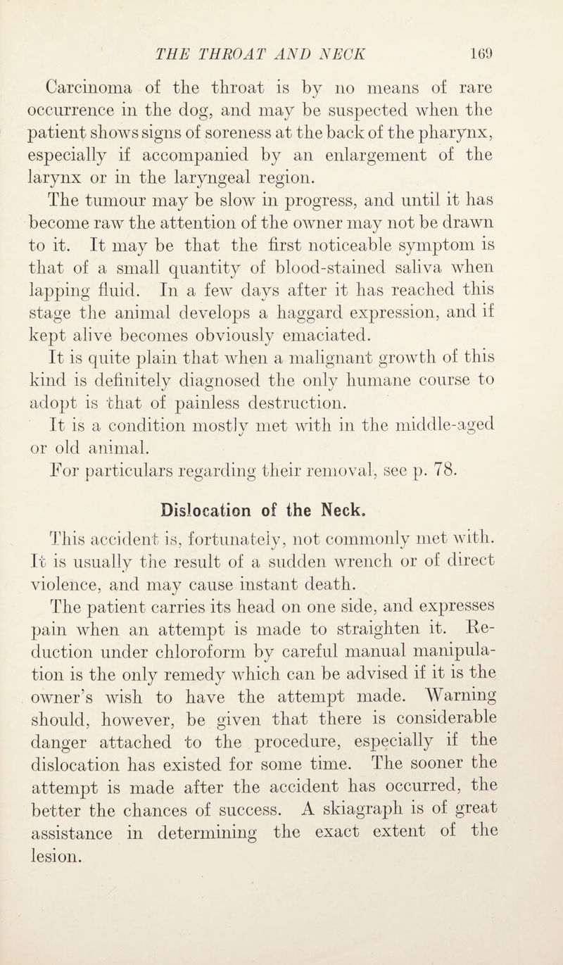 Carcinoma of the throat is by no means of rare occurrence in the dog, and may be suspected when the patient shows signs of soreness at the back of the pharynx, especially if accompanied by an enlargement of the larynx or in the laryngeal region. The tumour may be slow in progress, and until it has become raw the attention of the owner may not be drawn to it. It may be that the first noticeable symptom is that of a small quantity of blood-stained saliva when lapping fluid. In a few days after it has reached this stage the animal develops a haggard expression, and if kept alive becomes obviously emaciated. It is quite plain that when a malignant growth of this kind is definitely diagnosed the only humane course to adopt is that of painless destruction. It is a condition mostlv met with in the middle-aged xJ ^ or old animal. For particulars regarding their removal, see p. 78. Dislocation of the Neck. This accident is, fortunately, not commonly met with. It is usually the result of a sudden wrench or of direct violence, and may cause instant death. The patient carries its head on one side, and expresses pain when an attempt is made to straighten it. Re¬ duction under chloroform by careful manual manipula¬ tion is the only remedy which can be advised if it is the owner’s wish to have the attempt made. Warning should, however, be given that there is considerable danger attached to the procedure, especially if the dislocation has existed for some time. The sooner the attempt is made after the accident has occurred, the better the chances of success. A skiagraph is of great assistance in determining the exact extent of the lesion.