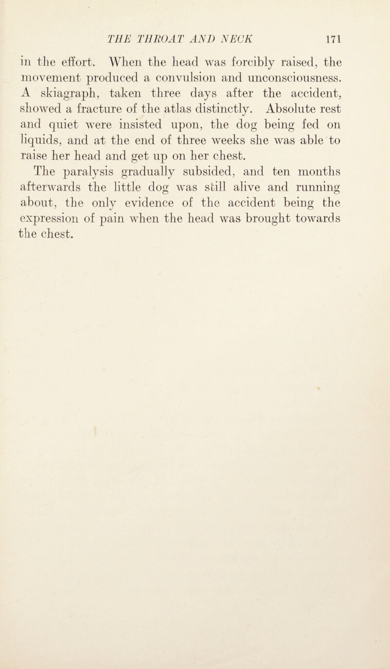 in the effort. When the head was forcibly raised, the movement produced a convulsion and unconsciousness. A skiagraph, taken three days after the accident, showed a fracture of the atlas distinctly. Absolute rest and quiet were insisted upon, the dog being fed on liquids, and at the end of three weeks she was able to raise her head and get up on her chest. The paralysis gradually subsided, and ten months afterwards the little dog was still alive and running about, the only evidence of the accident being the expression of pain when the head was brought towards the chest.